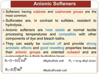 Anionic Softeners
Softeners having sulphate and sulphonate groups are the
most common.
Sulfonates are, in contrast to sulfates, resistent to
hydrolysis .
Anionic softeners are heat stable at normal textile
processing temperatures and compatible with other
components of dye and bleach baths.
They can easily be washed off and provide strong
antistatic effects and good rewetting properties because
their anionic groups are oriented outward and are
surrounded by a thick hydration layer.
They are often used for special applications, such as
medical textiles, or in combination with anionic
fluorescent brightening agents.
 