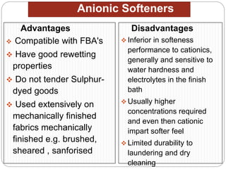 Anionic Softeners
Advantages
 Compatible with FBA's
 Have good rewetting
properties
 Do not tender Sulphur-
dyed goods
 Used extensively on
mechanically finished
fabrics mechanically
finished e.g. brushed,
sheared , sanforised
Disadvantages
 Inferior in softeness
performance to cationics,
generally and sensitive to
water hardness and
electrolytes in the finish
bath
 Usually higher
concentrations required
and even then cationic
impart softer feel
 Limited durability to
laundering and dry
cleaning
 