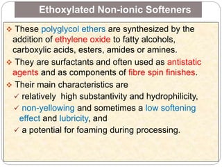 Ethoxylated Non-ionic Softeners
 These polyglycol ethers are synthesized by the
addition of ethylene oxide to fatty alcohols,
carboxylic acids, esters, amides or amines.
 They are surfactants and often used as antistatic
agents and as components of fibre spin finishes.
 Their main characteristics are
 relatively high substantivity and hydrophilicity,
 non-yellowing and sometimes a low softening
effect and lubricity, and
 a potential for foaming during processing.
 