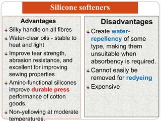 Silicone softeners
Advantages
Silky handle on all fibres
Water-clear oils - stable to
heat and light
Improve tear strength,
abrasion resistance, and
excellent for improving
sewing properties
Amino-functional silicones
improve durable press
performance of cotton
goods.
Non-yellowing at moderate
temperatures.
Disadvantages
Create water-
repellency of some
type, making them
unsuitable when
absorbency is required.
Cannot easily be
removed for redyeing
Expensive
 