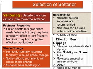 Selection of Softener
Fastness Properties
 Cationic softeners give better
wash fastness but they may have
a negative effect of light fastness
 Non-ionic may have negative
effect on wet fastness
Yellowing : Usually the more
cationic, the more the softener
yellows
Shade Change
 Non-ionic normally have less
tendency to cause shade change.
 Some cationic and anionic will
cause shade change
 Silicones have tendency to
Exhaustibility
 Normally cationic
softeners are
recommended
 Non-ionic can be used
with cationic emulsifiers
 Anionic on wool
Effect on Seam
Slippage
 Silicones can adversely affect
slippage
 Heat Stability and Smoke
Point
 May cause processing
problem on drying.
 Odour
 Fabric odour may be
 