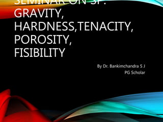 SEMINAR ON SP.
GRAVITY,
HARDNESS,TENACITY,
POROSITY,
FISIBILITY
By Dr. Bankimchandra S J
PG Scholar
 