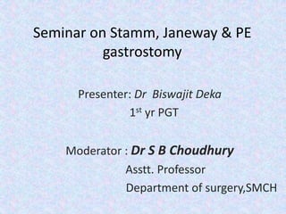 Seminar on Stamm, Janeway & PE
gastrostomy
Presenter: Dr Biswajit Deka
1st yr PGT
Moderator : Dr S B Choudhury
Asstt. Professor
Department of surgery,SMCH
 