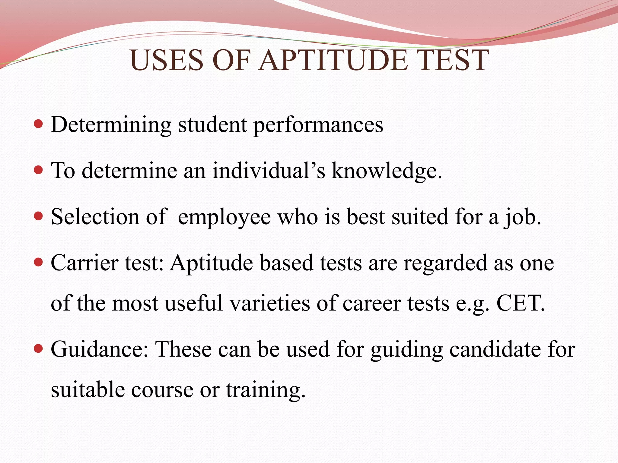 USES OF APTITUDE TEST
 Determining student performances
 To determine an individual’s knowledge.
 Selection of employee who is best suited for a job.
 Carrier test: Aptitude based tests are regarded as one
of the most useful varieties of career tests e.g. CET.
 Guidance: These can be used for guiding candidate for
suitable course or training.
 