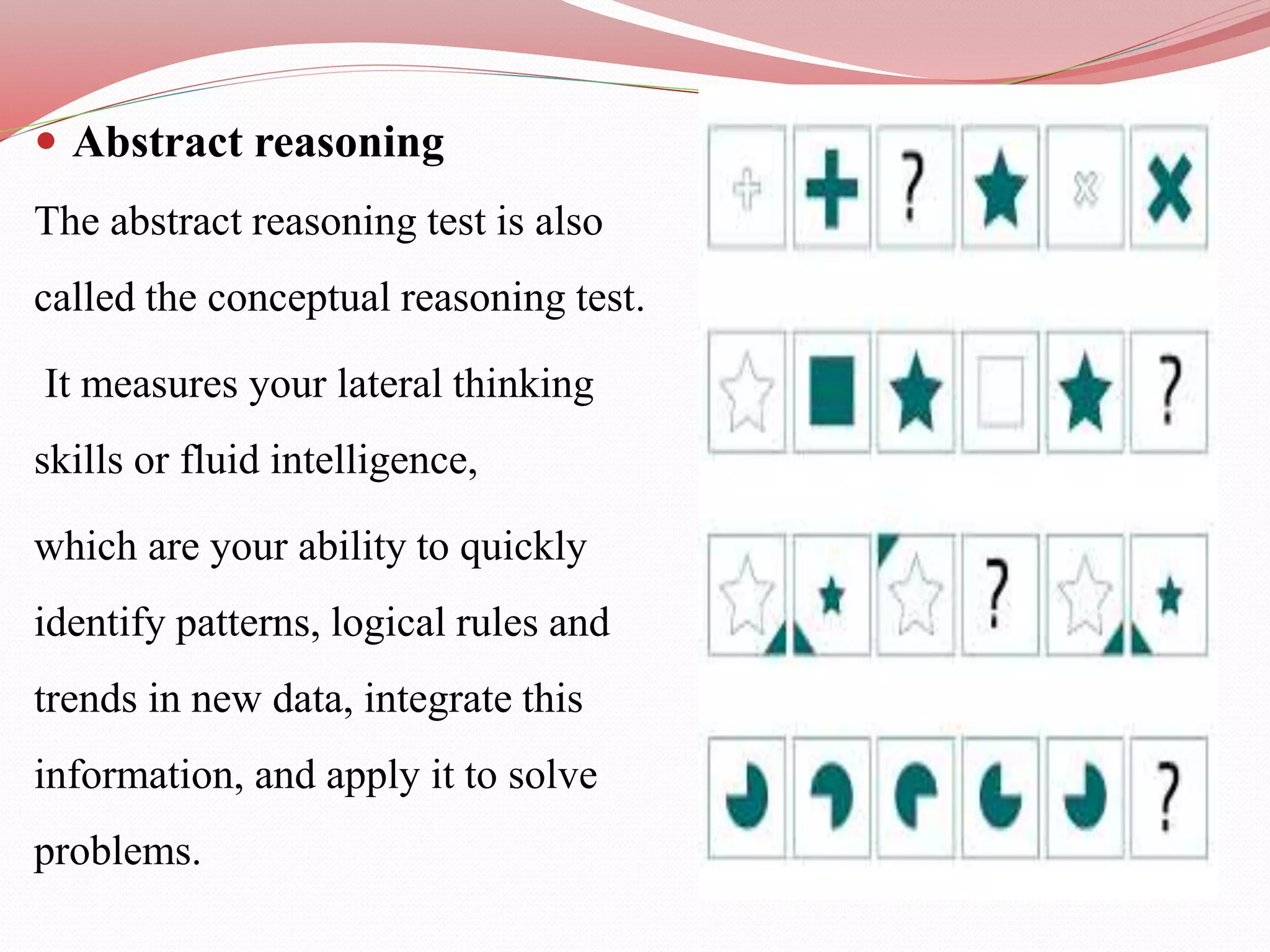  Abstract reasoning
The abstract reasoning test is also
called the conceptual reasoning test.
It measures your lateral thinking
skills or fluid intelligence,
which are your ability to quickly
identify patterns, logical rules and
trends in new data, integrate this
information, and apply it to solve
problems.
 