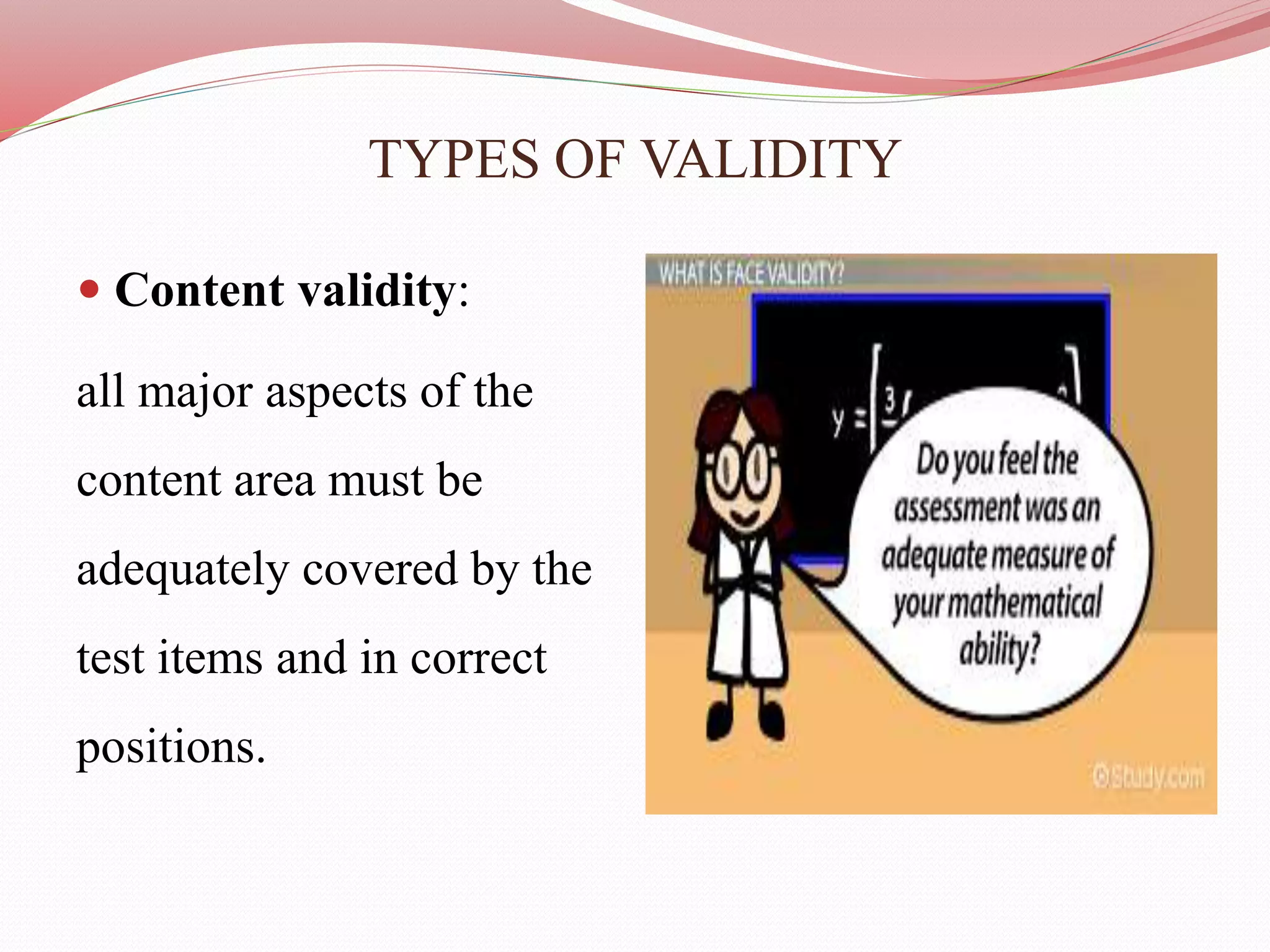 TYPES OF VALIDITY
 Content validity:
all major aspects of the
content area must be
adequately covered by the
test items and in correct
positions.
 