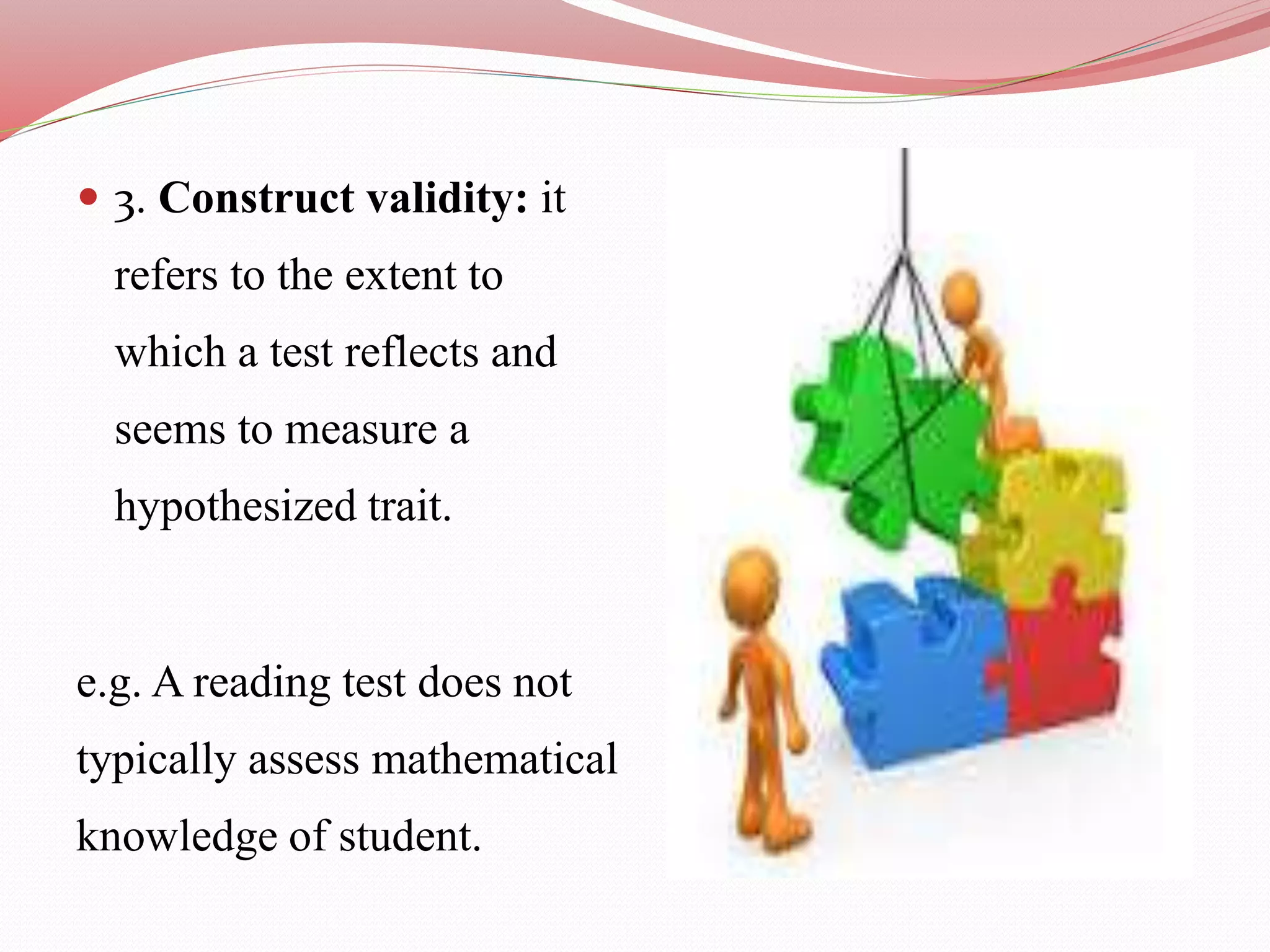  3. Construct validity: it
refers to the extent to
which a test reflects and
seems to measure a
hypothesized trait.
e.g. A reading test does not
typically assess mathematical
knowledge of student.
 