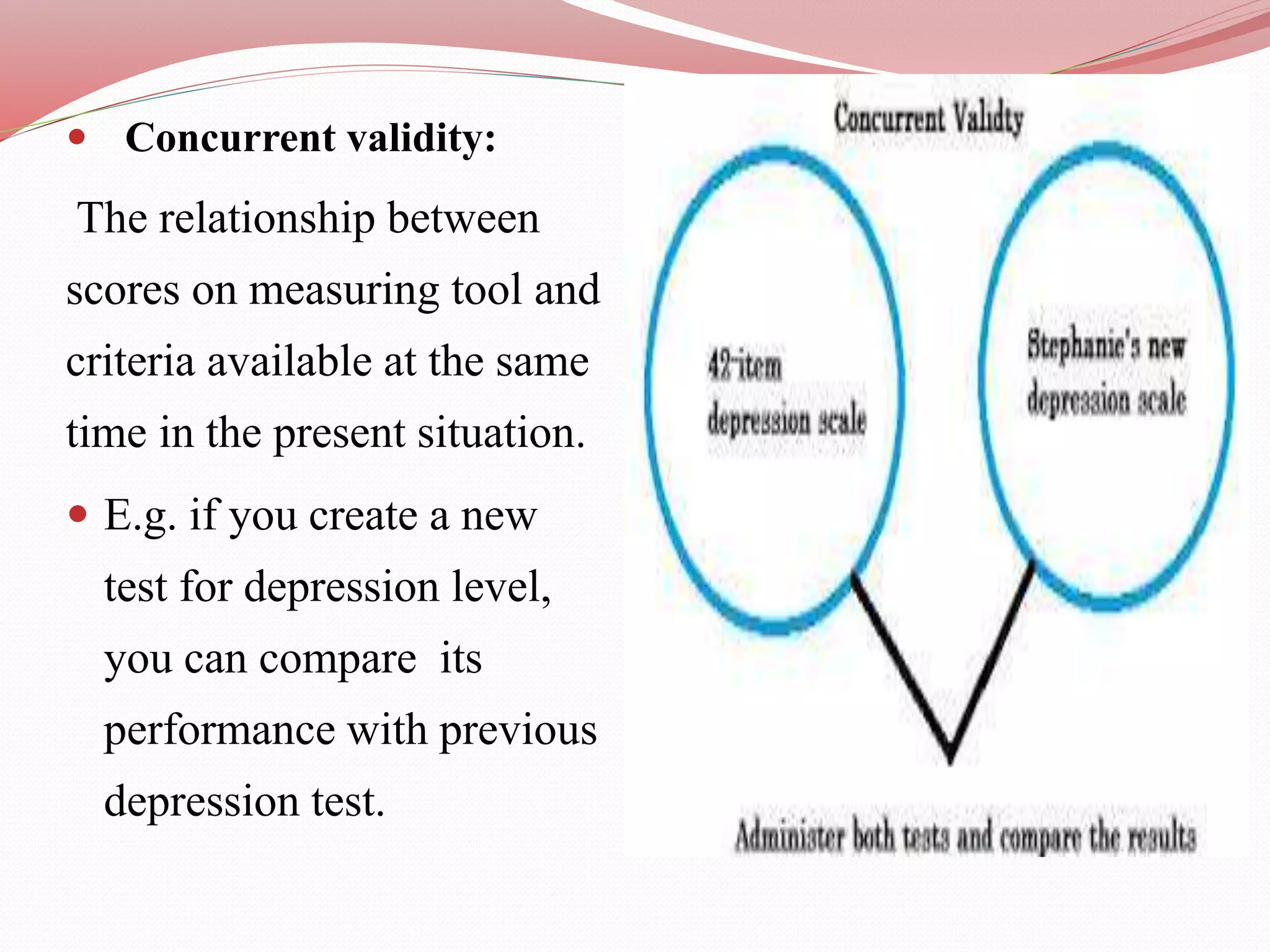  Concurrent validity:
The relationship between
scores on measuring tool and
criteria available at the same
time in the present situation.
 E.g. if you create a new
test for depression level,
you can compare its
performance with previous
depression test.
 