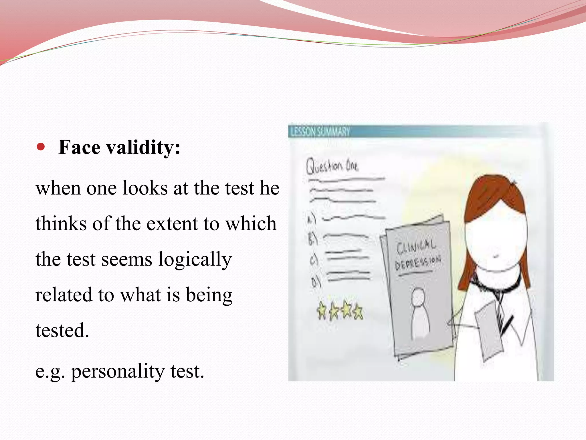  Face validity:
when one looks at the test he
thinks of the extent to which
the test seems logically
related to what is being
tested.
e.g. personality test.
 