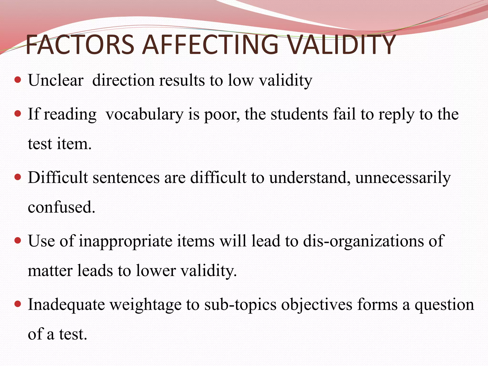 FACTORS AFFECTING VALIDITY
 Unclear direction results to low validity
 If reading vocabulary is poor, the students fail to reply to the
test item.
 Difficult sentences are difficult to understand, unnecessarily
confused.
 Use of inappropriate items will lead to dis-organizations of
matter leads to lower validity.
 Inadequate weightage to sub-topics objectives forms a question
of a test.
 