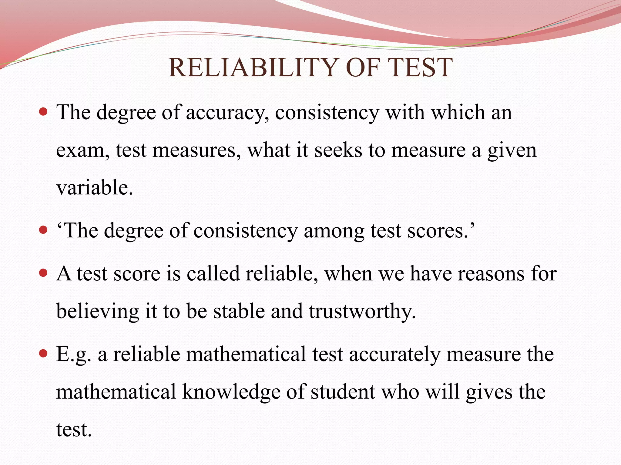 RELIABILITY OF TEST
 The degree of accuracy, consistency with which an
exam, test measures, what it seeks to measure a given
variable.
 ‘The degree of consistency among test scores.’
 A test score is called reliable, when we have reasons for
believing it to be stable and trustworthy.
 E.g. a reliable mathematical test accurately measure the
mathematical knowledge of student who will gives the
test.
 