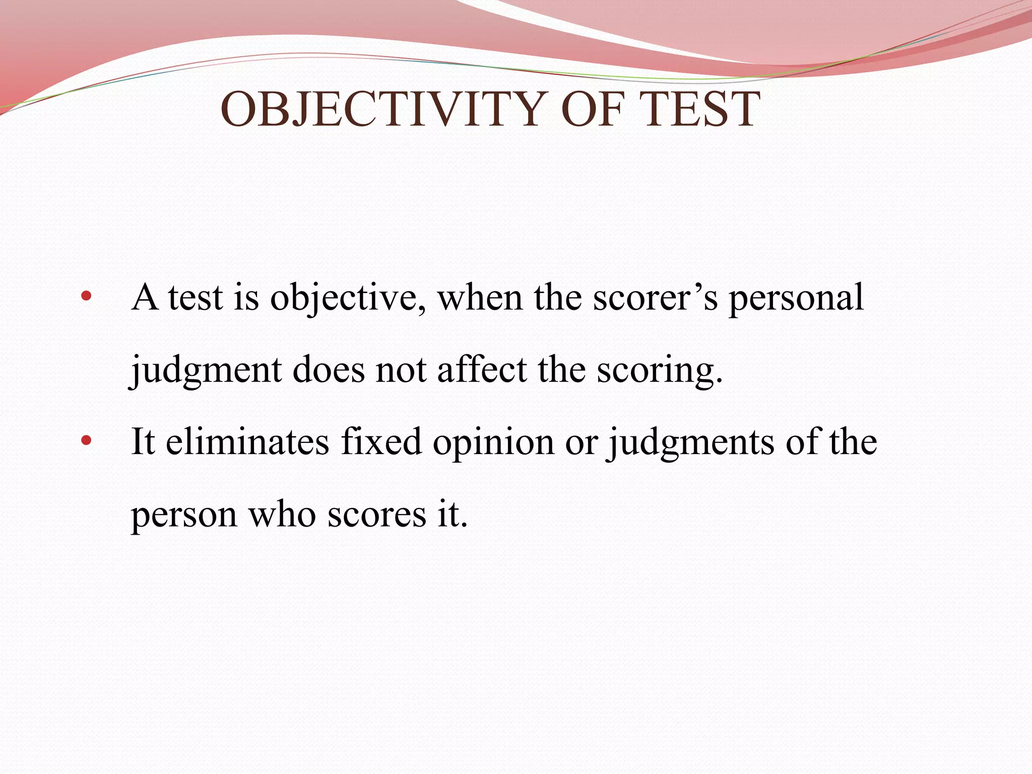 OBJECTIVITY OF TEST
• A test is objective, when the scorer’s personal
judgment does not affect the scoring.
• It eliminates fixed opinion or judgments of the
person who scores it.
 