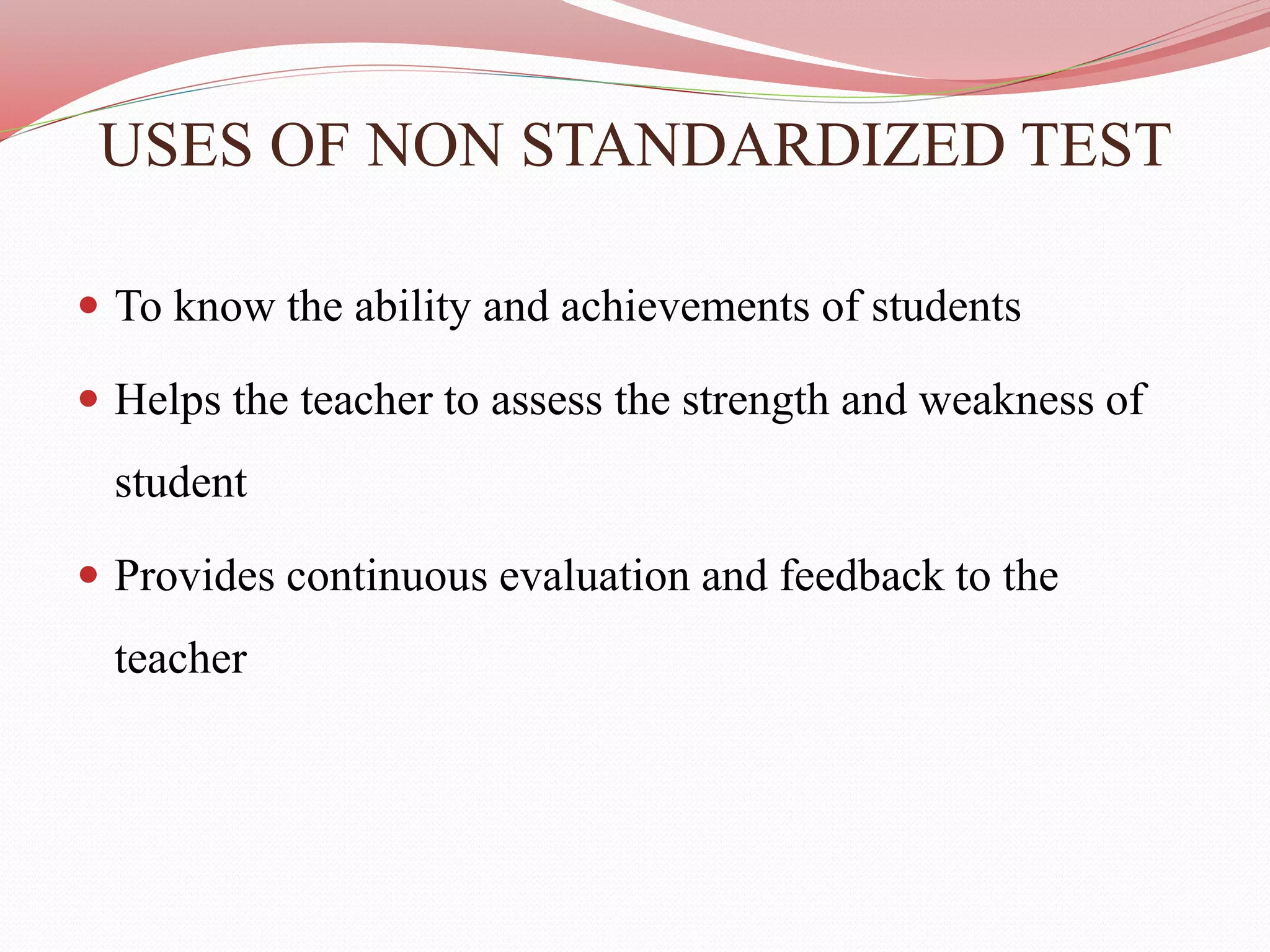 USES OF NON STANDARDIZED TEST
 To know the ability and achievements of students
 Helps the teacher to assess the strength and weakness of
student
 Provides continuous evaluation and feedback to the
teacher
 
