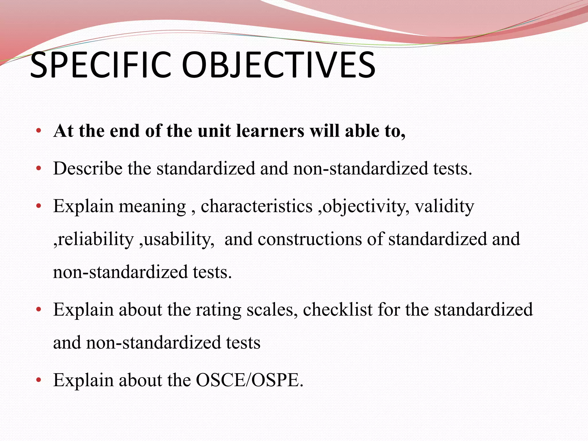 SPECIFIC OBJECTIVES
• At the end of the unit learners will able to,
• Describe the standardized and non-standardized tests.
• Explain meaning , characteristics ,objectivity, validity
,reliability ,usability, and constructions of standardized and
non-standardized tests.
• Explain about the rating scales, checklist for the standardized
and non-standardized tests
• Explain about the OSCE/OSPE.
 