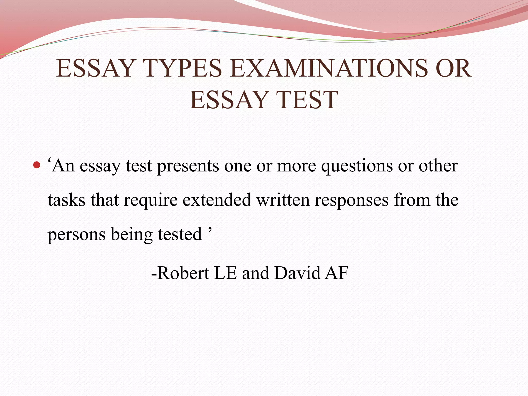 ESSAY TYPES EXAMINATIONS OR
ESSAY TEST
 ‘An essay test presents one or more questions or other
tasks that require extended written responses from the
persons being tested ’
-Robert LE and David AF
 
