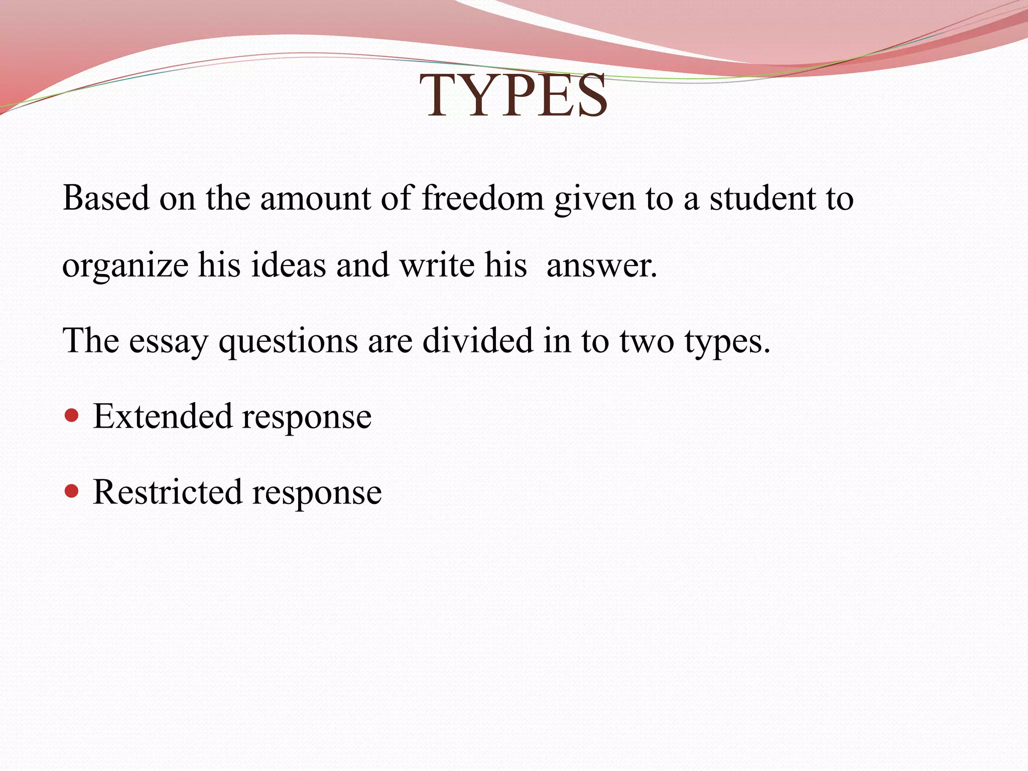 TYPES
Based on the amount of freedom given to a student to
organize his ideas and write his answer.
The essay questions are divided in to two types.
 Extended response
 Restricted response
 