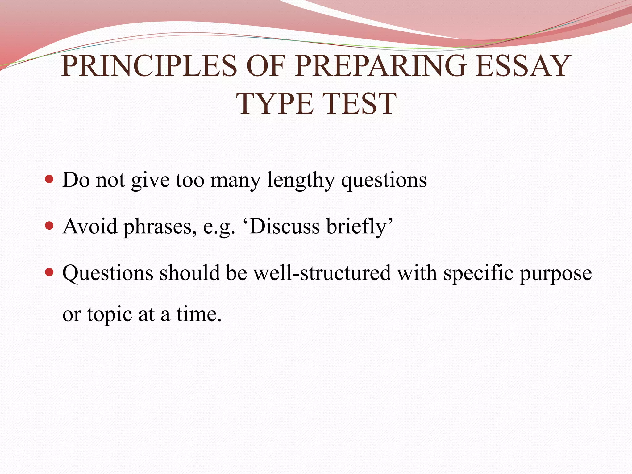 PRINCIPLES OF PREPARING ESSAY
TYPE TEST
 Do not give too many lengthy questions
 Avoid phrases, e.g. ‘Discuss briefly’
 Questions should be well-structured with specific purpose
or topic at a time.
 