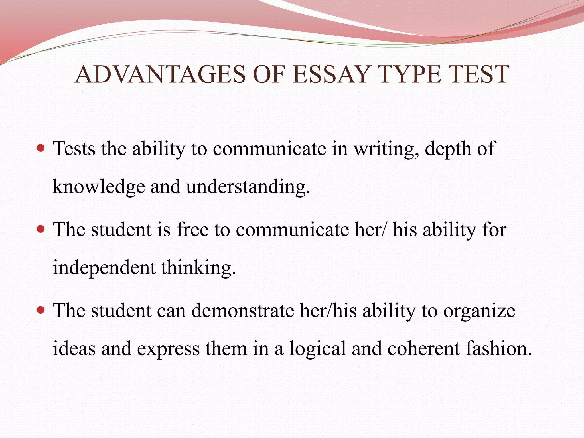 ADVANTAGES OF ESSAY TYPE TEST
 Tests the ability to communicate in writing, depth of
knowledge and understanding.
 The student is free to communicate her/ his ability for
independent thinking.
 The student can demonstrate her/his ability to organize
ideas and express them in a logical and coherent fashion.
 