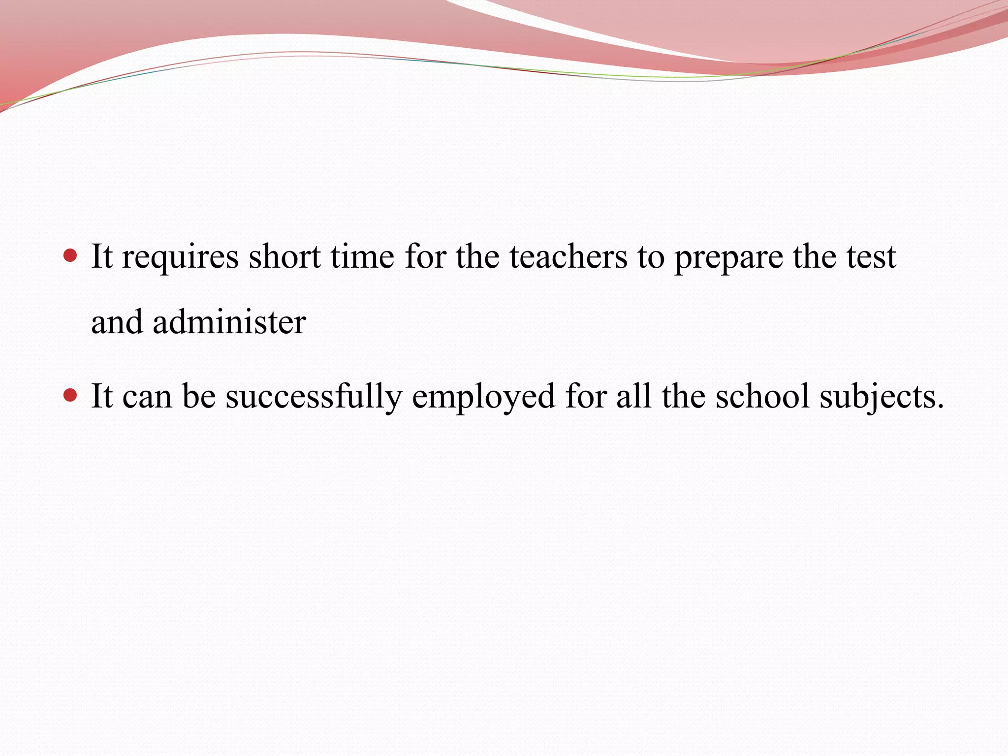  It requires short time for the teachers to prepare the test
and administer
 It can be successfully employed for all the school subjects.
 