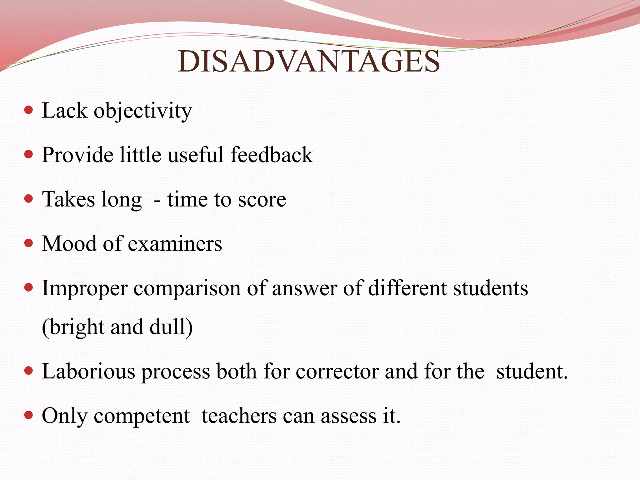 DISADVANTAGES
 Lack objectivity
 Provide little useful feedback
 Takes long - time to score
 Mood of examiners
 Improper comparison of answer of different students
(bright and dull)
 Laborious process both for corrector and for the student.
 Only competent teachers can assess it.
 