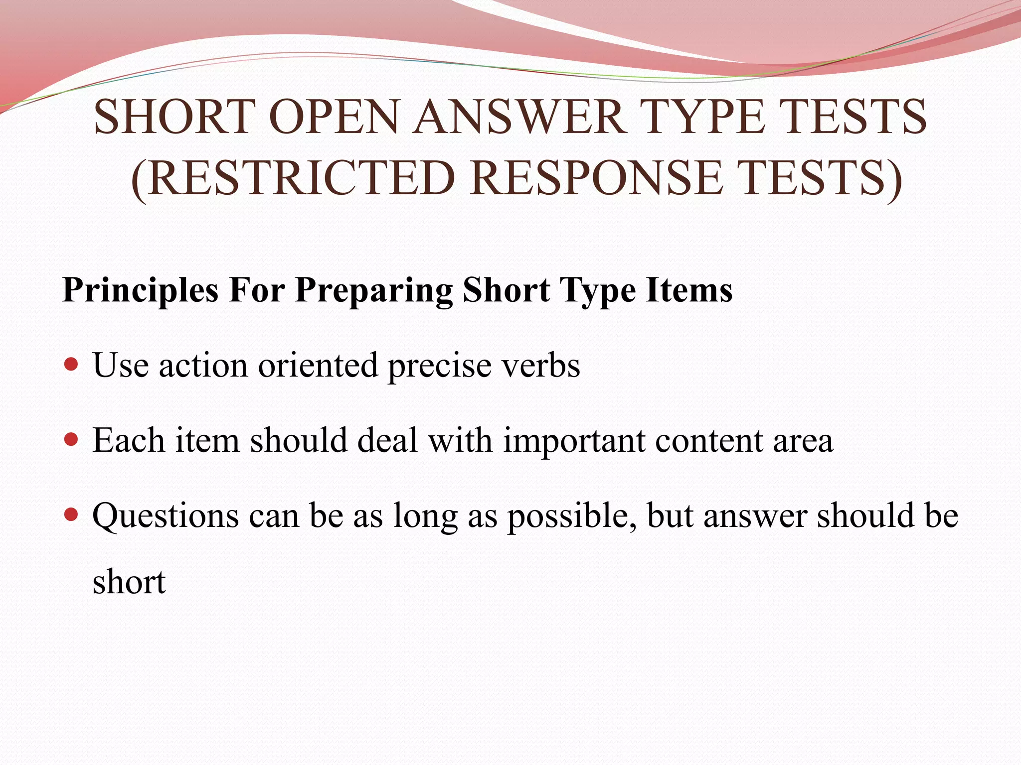 SHORT OPEN ANSWER TYPE TESTS
(RESTRICTED RESPONSE TESTS)
Principles For Preparing Short Type Items
 Use action oriented precise verbs
 Each item should deal with important content area
 Questions can be as long as possible, but answer should be
short
 