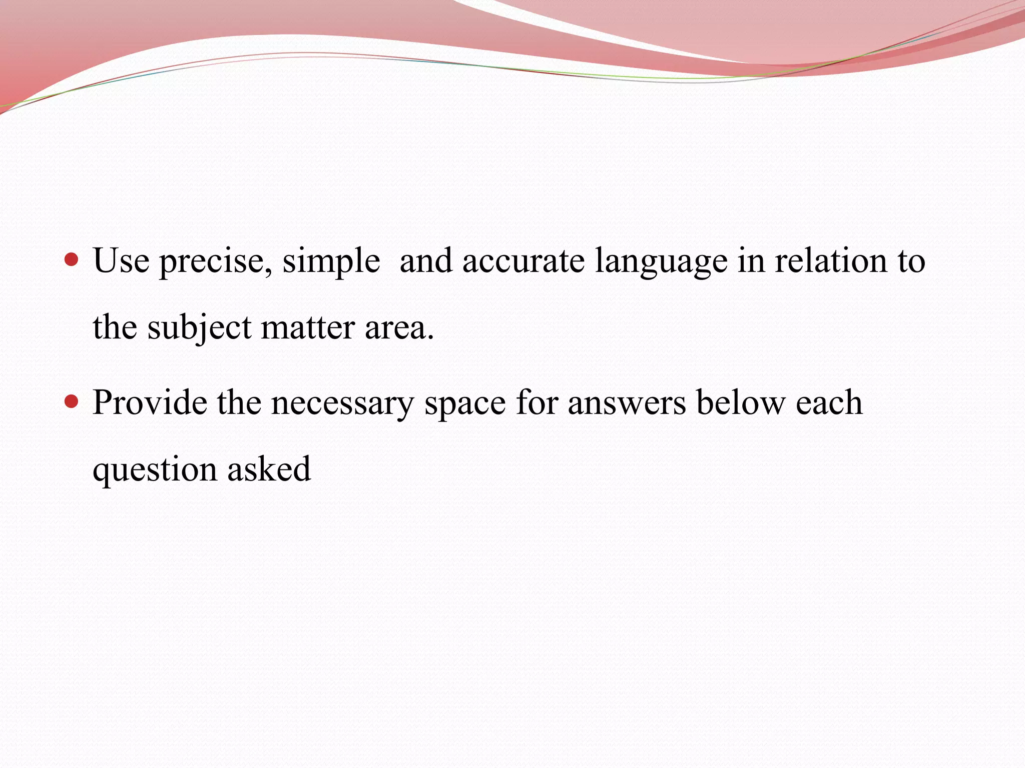  Use precise, simple and accurate language in relation to
the subject matter area.
 Provide the necessary space for answers below each
question asked
 