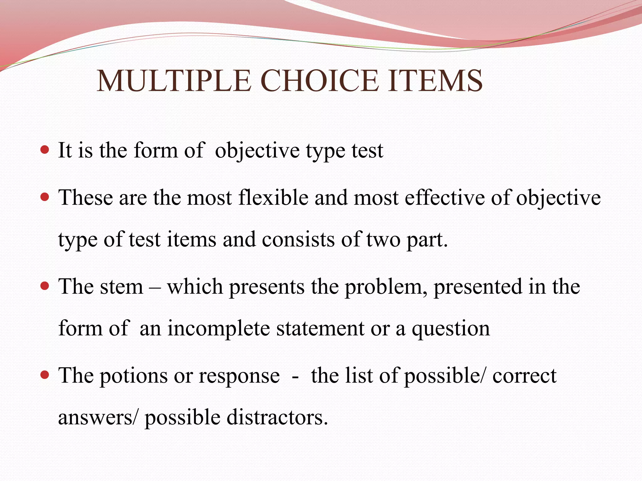 MULTIPLE CHOICE ITEMS
 It is the form of objective type test
 These are the most flexible and most effective of objective
type of test items and consists of two part.
 The stem – which presents the problem, presented in the
form of an incomplete statement or a question
 The potions or response - the list of possible/ correct
answers/ possible distractors.
 