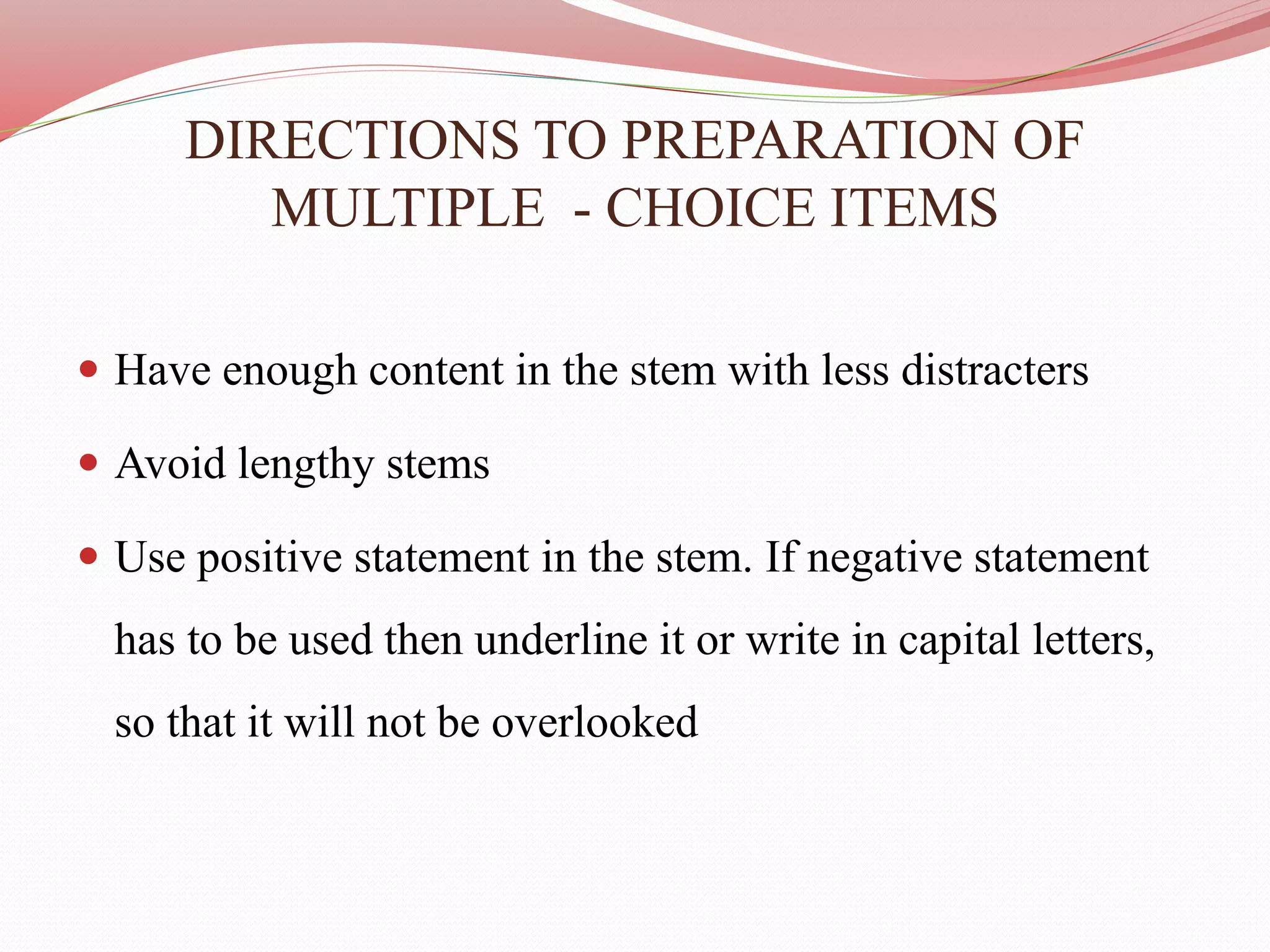 DIRECTIONS TO PREPARATION OF
MULTIPLE - CHOICE ITEMS
 Have enough content in the stem with less distracters
 Avoid lengthy stems
 Use positive statement in the stem. If negative statement
has to be used then underline it or write in capital letters,
so that it will not be overlooked
 