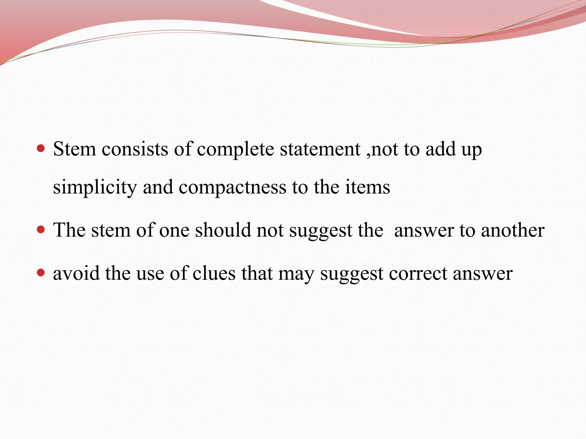  Stem consists of complete statement ,not to add up
simplicity and compactness to the items
 The stem of one should not suggest the answer to another
 avoid the use of clues that may suggest correct answer
 