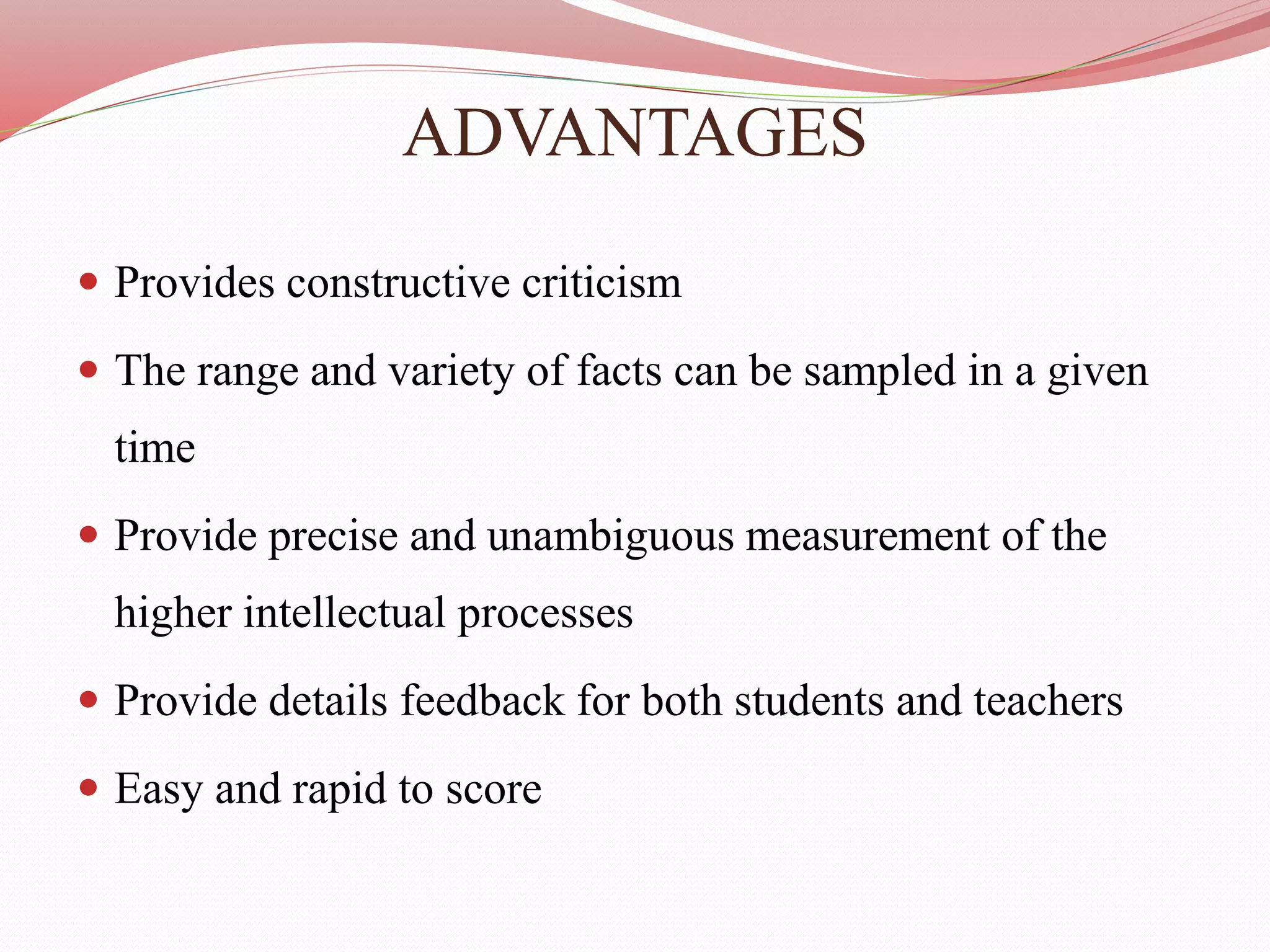 ADVANTAGES
 Provides constructive criticism
 The range and variety of facts can be sampled in a given
time
 Provide precise and unambiguous measurement of the
higher intellectual processes
 Provide details feedback for both students and teachers
 Easy and rapid to score
 
