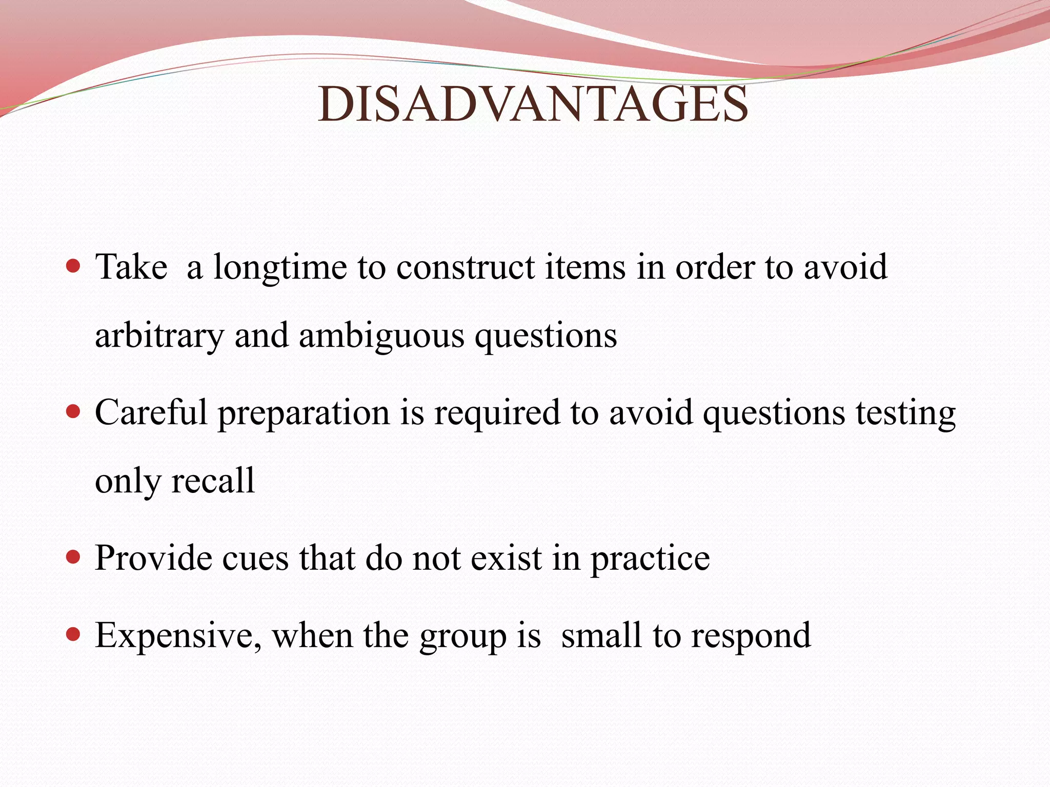 DISADVANTAGES
 Take a longtime to construct items in order to avoid
arbitrary and ambiguous questions
 Careful preparation is required to avoid questions testing
only recall
 Provide cues that do not exist in practice
 Expensive, when the group is small to respond
 