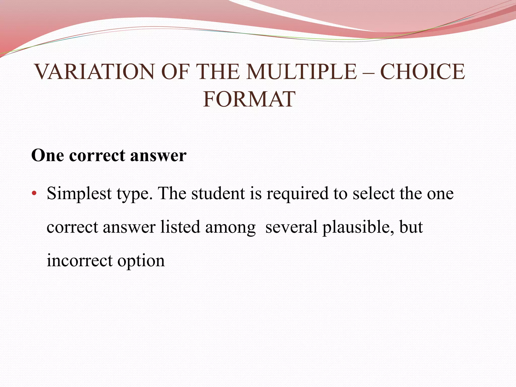 VARIATION OF THE MULTIPLE – CHOICE
FORMAT
One correct answer
• Simplest type. The student is required to select the one
correct answer listed among several plausible, but
incorrect option
 