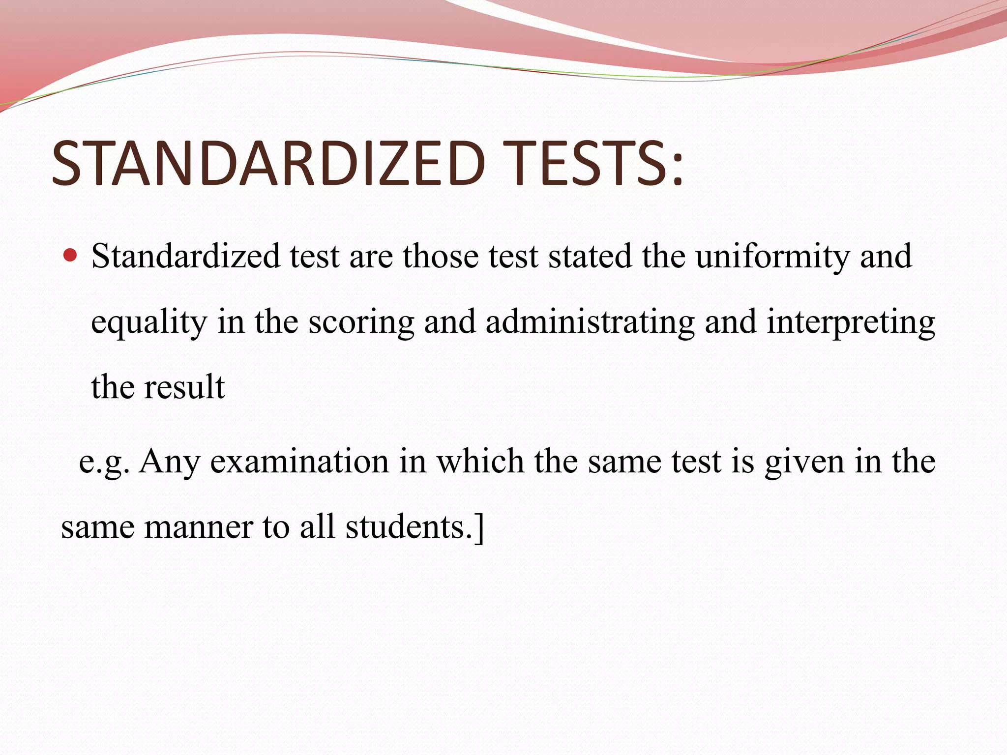 STANDARDIZED TESTS:
 Standardized test are those test stated the uniformity and
equality in the scoring and administrating and interpreting
the result
e.g. Any examination in which the same test is given in the
same manner to all students.]
 
