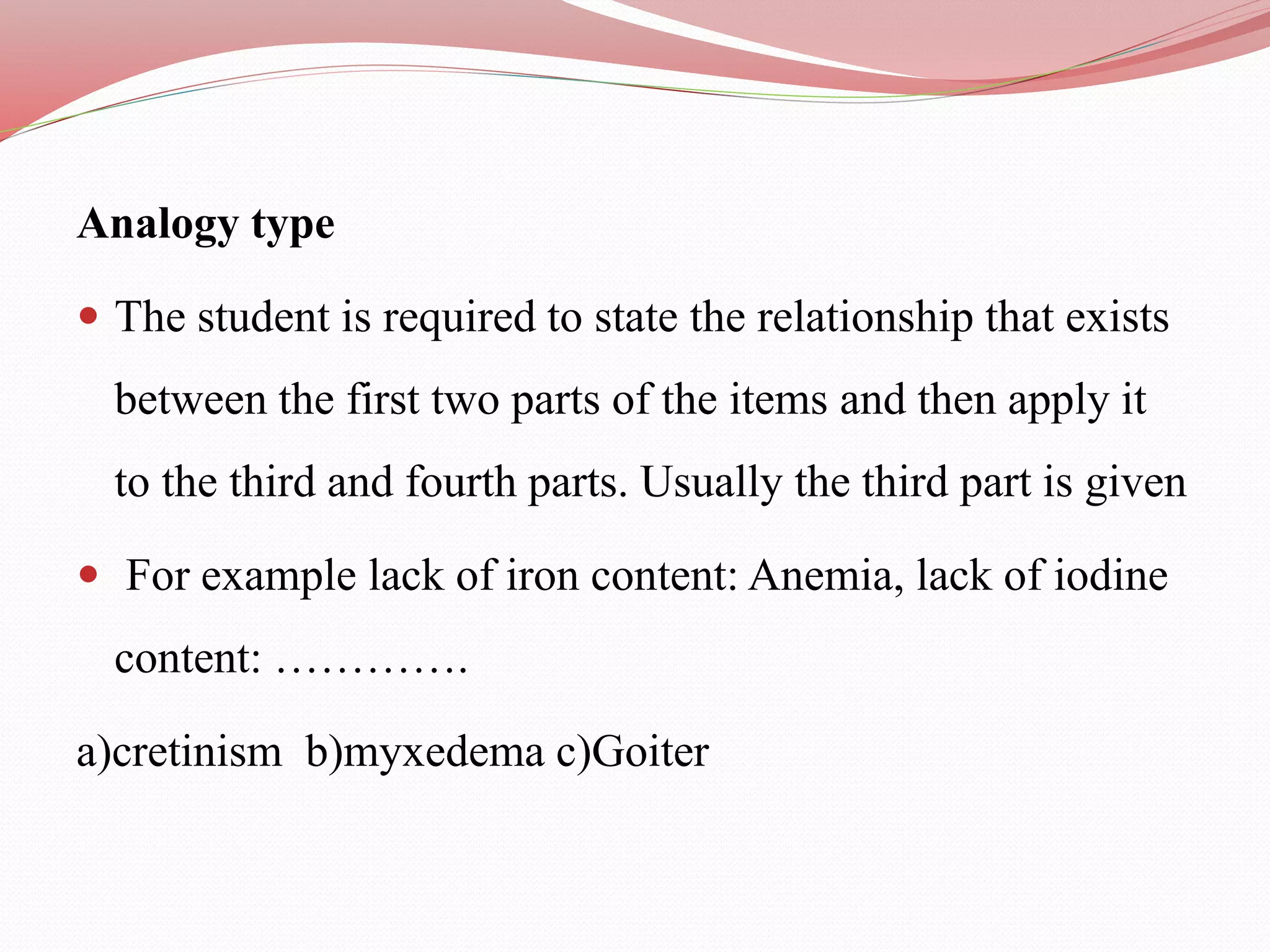 Analogy type
 The student is required to state the relationship that exists
between the first two parts of the items and then apply it
to the third and fourth parts. Usually the third part is given
 For example lack of iron content: Anemia, lack of iodine
content: ………….
a)cretinism b)myxedema c)Goiter
 