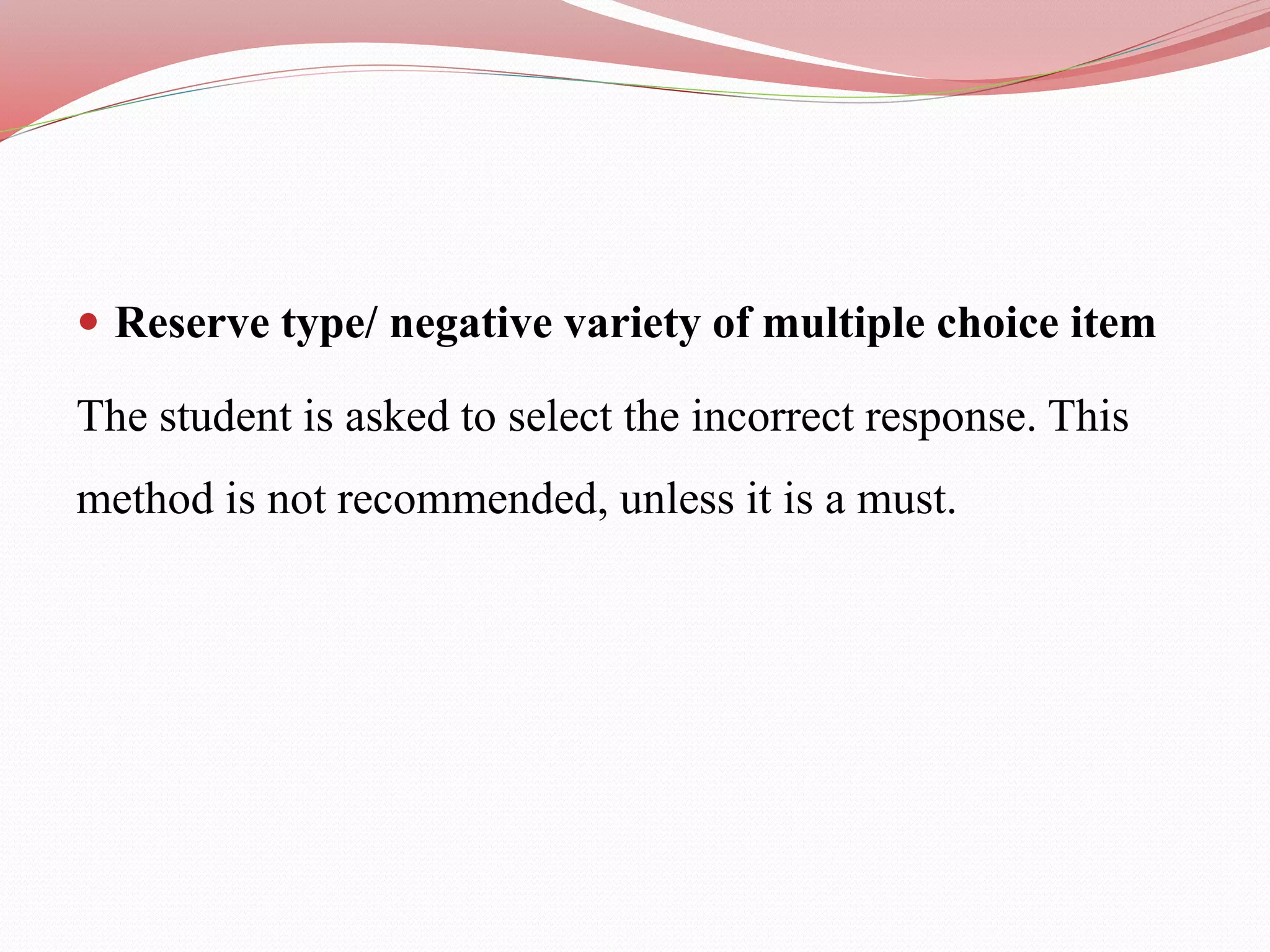 Reserve type/ negative variety of multiple choice item
The student is asked to select the incorrect response. This
method is not recommended, unless it is a must.
 