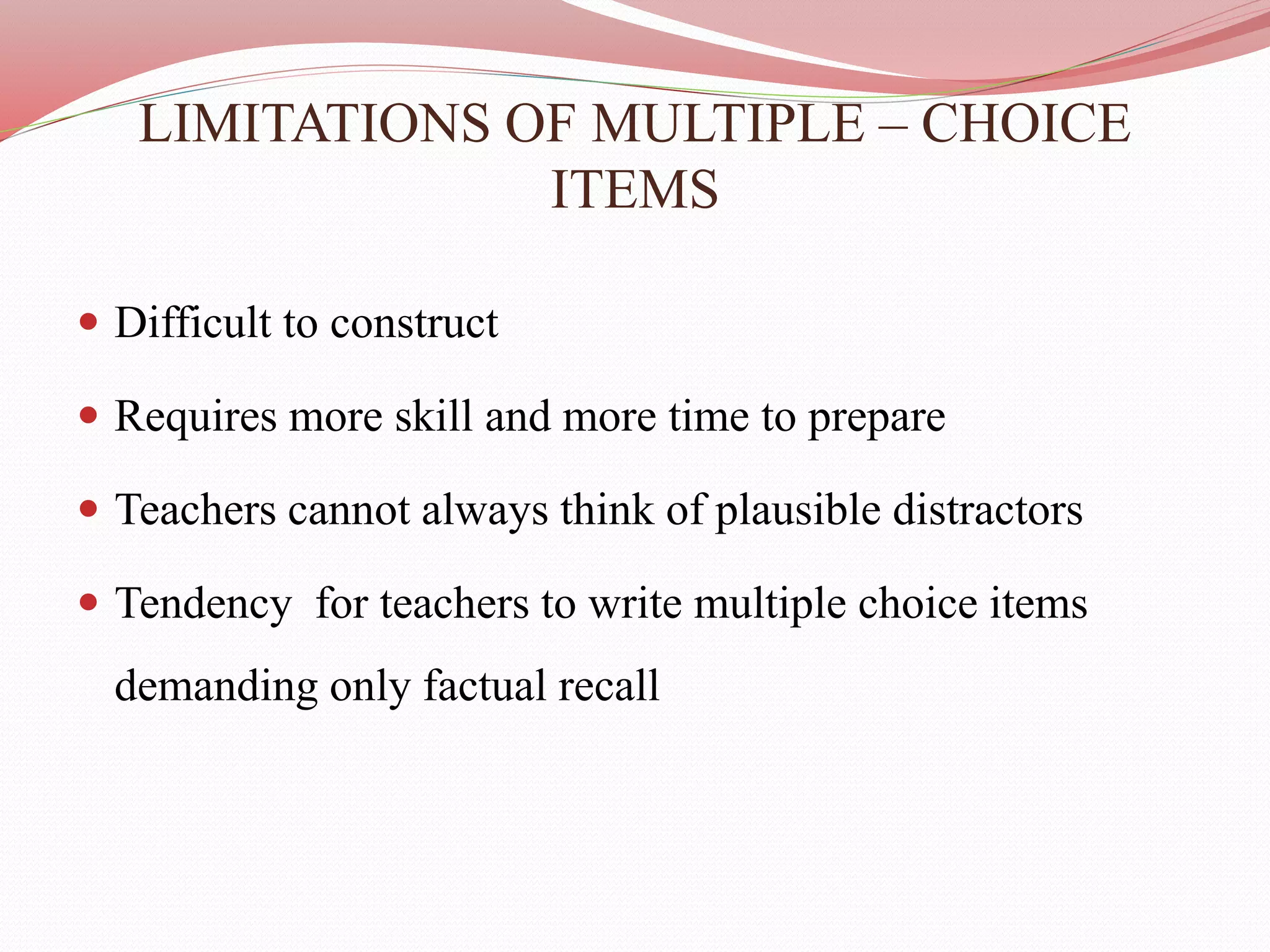 LIMITATIONS OF MULTIPLE – CHOICE
ITEMS
 Difficult to construct
 Requires more skill and more time to prepare
 Teachers cannot always think of plausible distractors
 Tendency for teachers to write multiple choice items
demanding only factual recall
 