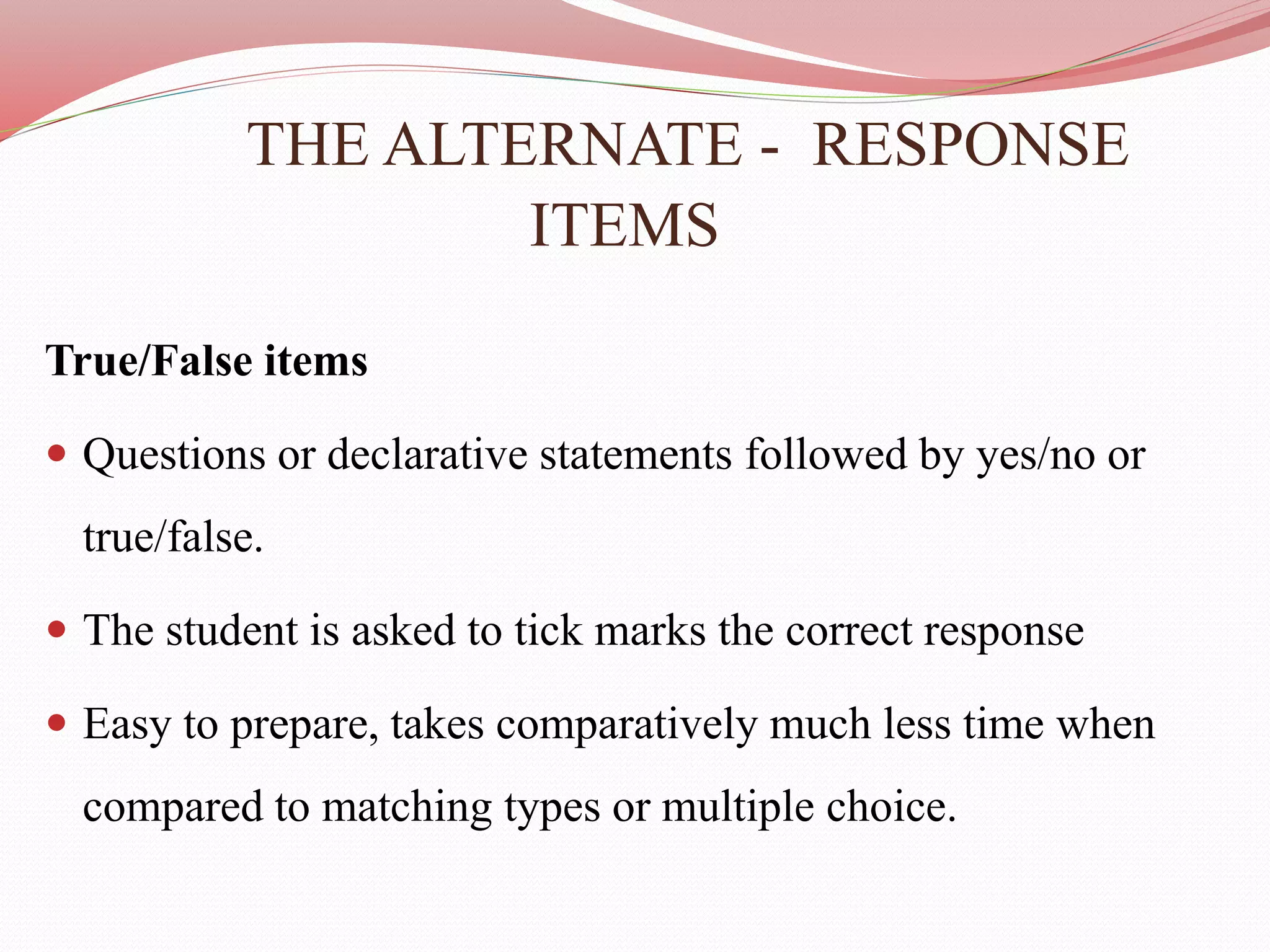 THE ALTERNATE - RESPONSE
ITEMS
True/False items
 Questions or declarative statements followed by yes/no or
true/false.
 The student is asked to tick marks the correct response
 Easy to prepare, takes comparatively much less time when
compared to matching types or multiple choice.
 