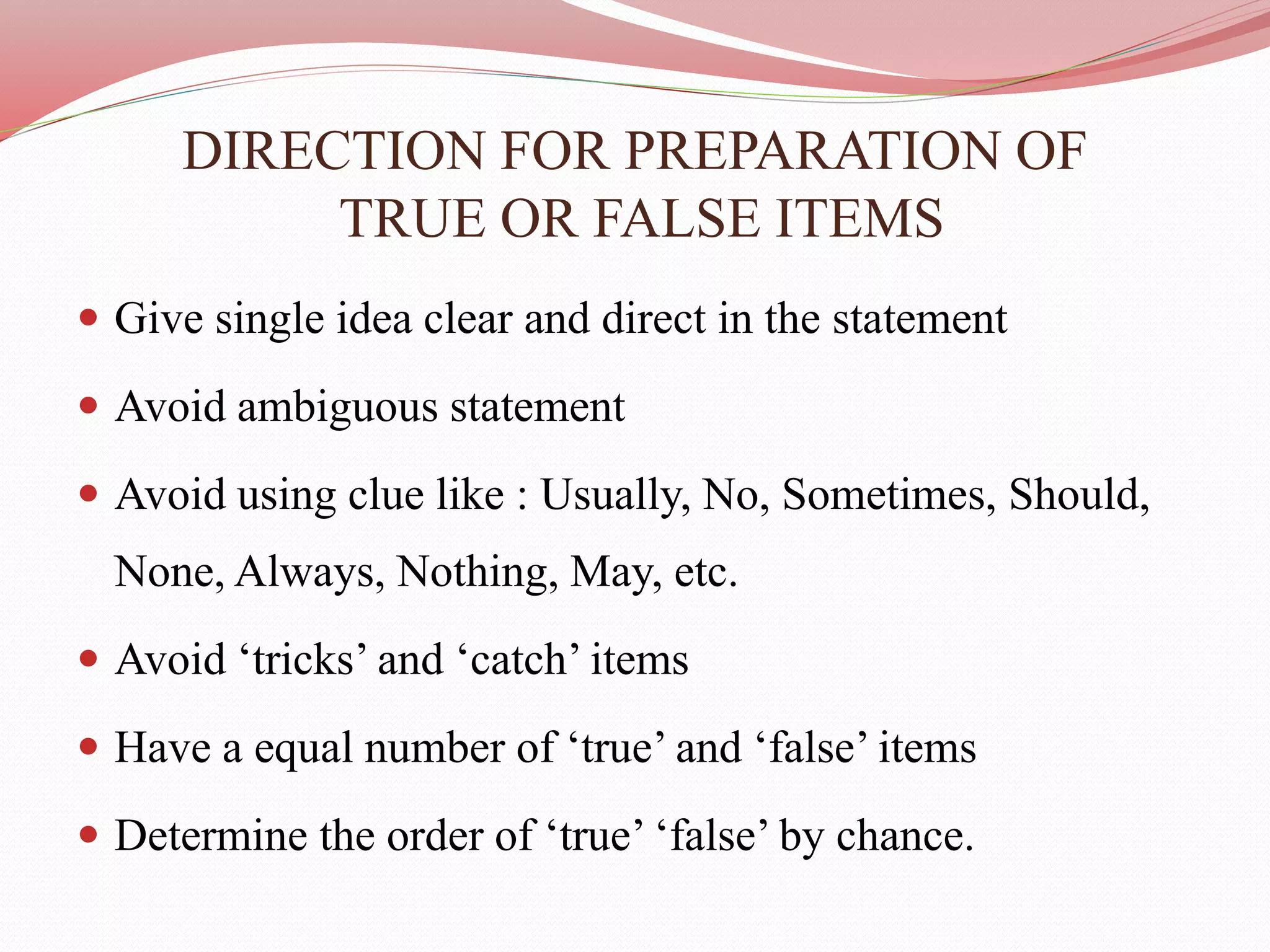 DIRECTION FOR PREPARATION OF
TRUE OR FALSE ITEMS
 Give single idea clear and direct in the statement
 Avoid ambiguous statement
 Avoid using clue like : Usually, No, Sometimes, Should,
None, Always, Nothing, May, etc.
 Avoid ‘tricks’ and ‘catch’ items
 Have a equal number of ‘true’ and ‘false’ items
 Determine the order of ‘true’ ‘false’ by chance.
 