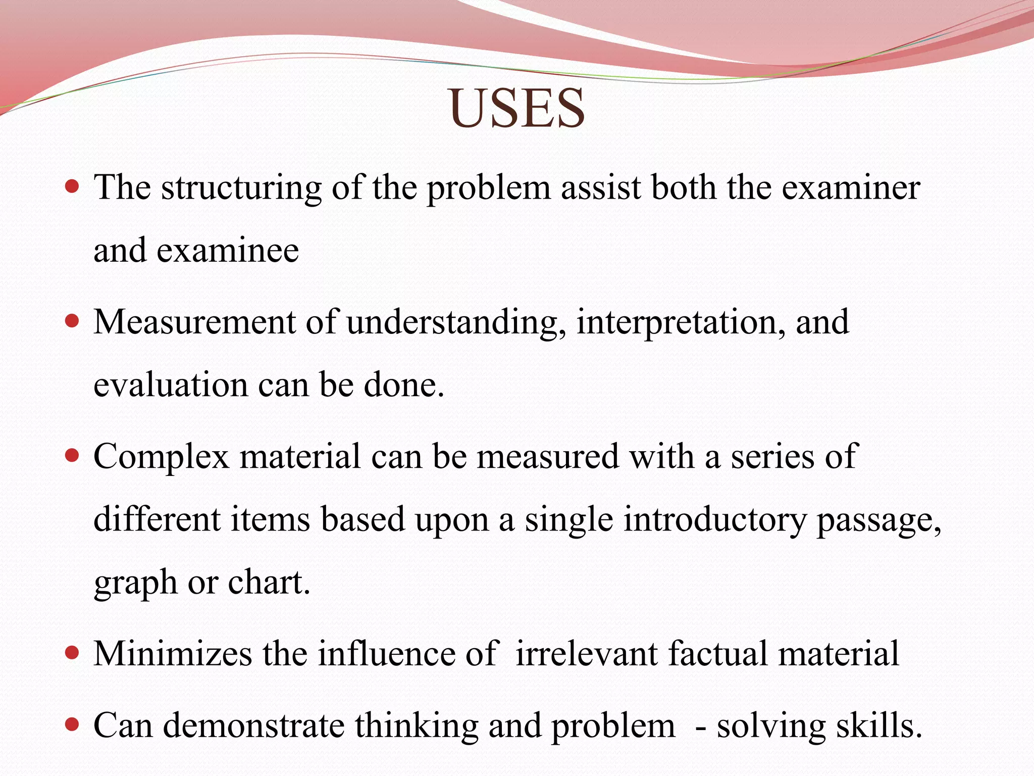 USES
 The structuring of the problem assist both the examiner
and examinee
 Measurement of understanding, interpretation, and
evaluation can be done.
 Complex material can be measured with a series of
different items based upon a single introductory passage,
graph or chart.
 Minimizes the influence of irrelevant factual material
 Can demonstrate thinking and problem - solving skills.
 