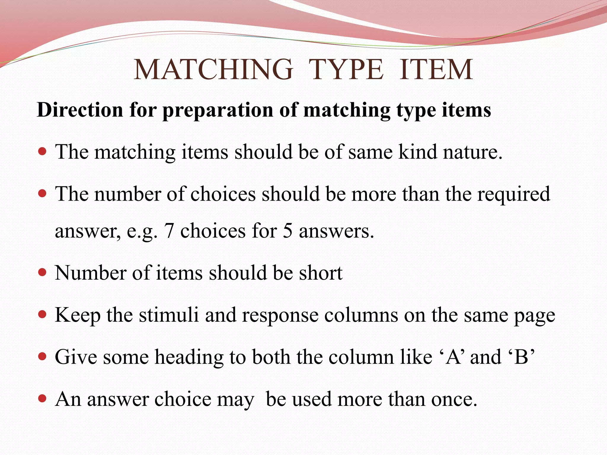 MATCHING TYPE ITEM
Direction for preparation of matching type items
 The matching items should be of same kind nature.
 The number of choices should be more than the required
answer, e.g. 7 choices for 5 answers.
 Number of items should be short
 Keep the stimuli and response columns on the same page
 Give some heading to both the column like ‘A’ and ‘B’
 An answer choice may be used more than once.
 