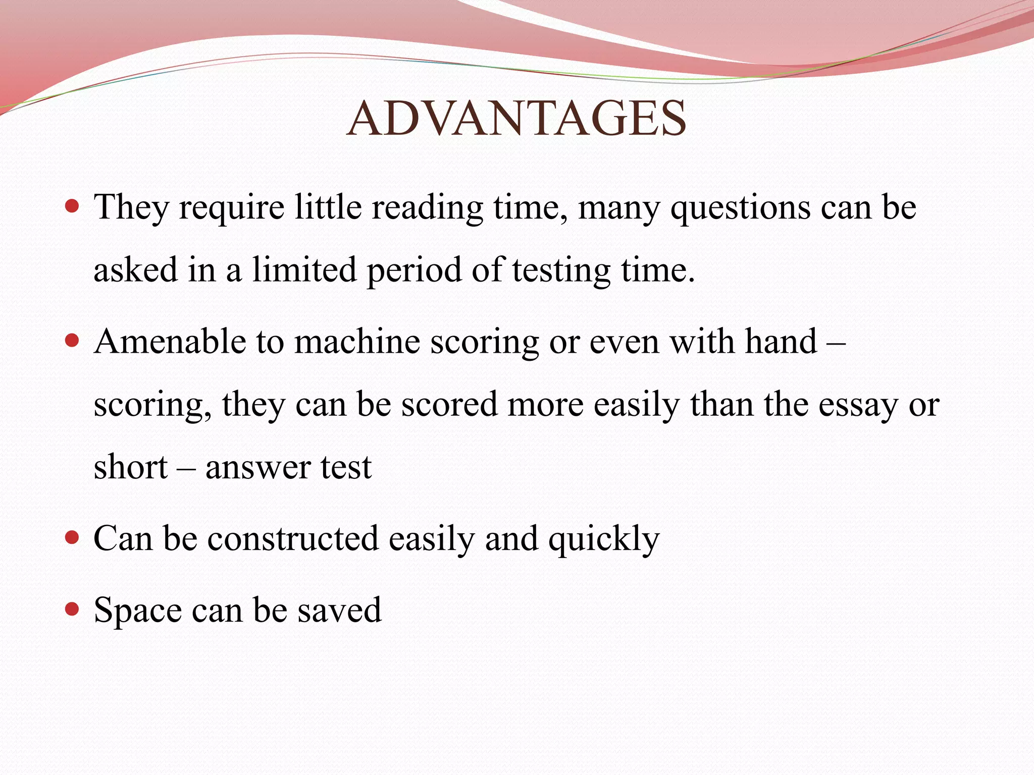 ADVANTAGES
 They require little reading time, many questions can be
asked in a limited period of testing time.
 Amenable to machine scoring or even with hand –
scoring, they can be scored more easily than the essay or
short – answer test
 Can be constructed easily and quickly
 Space can be saved
 