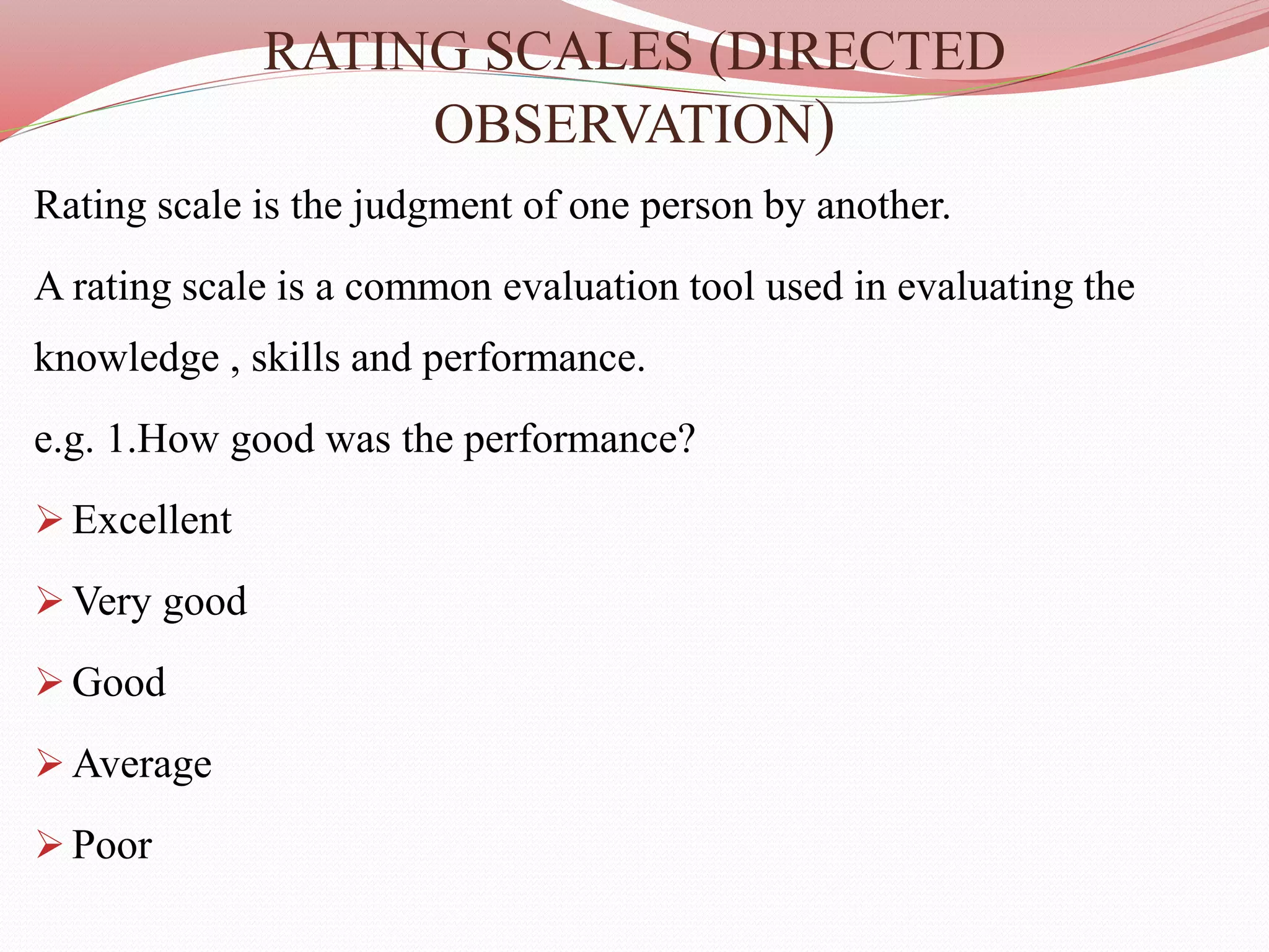 RATING SCALES (DIRECTED
OBSERVATION)
Rating scale is the judgment of one person by another.
A rating scale is a common evaluation tool used in evaluating the
knowledge , skills and performance.
e.g. 1.How good was the performance?
 Excellent
 Very good
 Good
 Average
 Poor
 