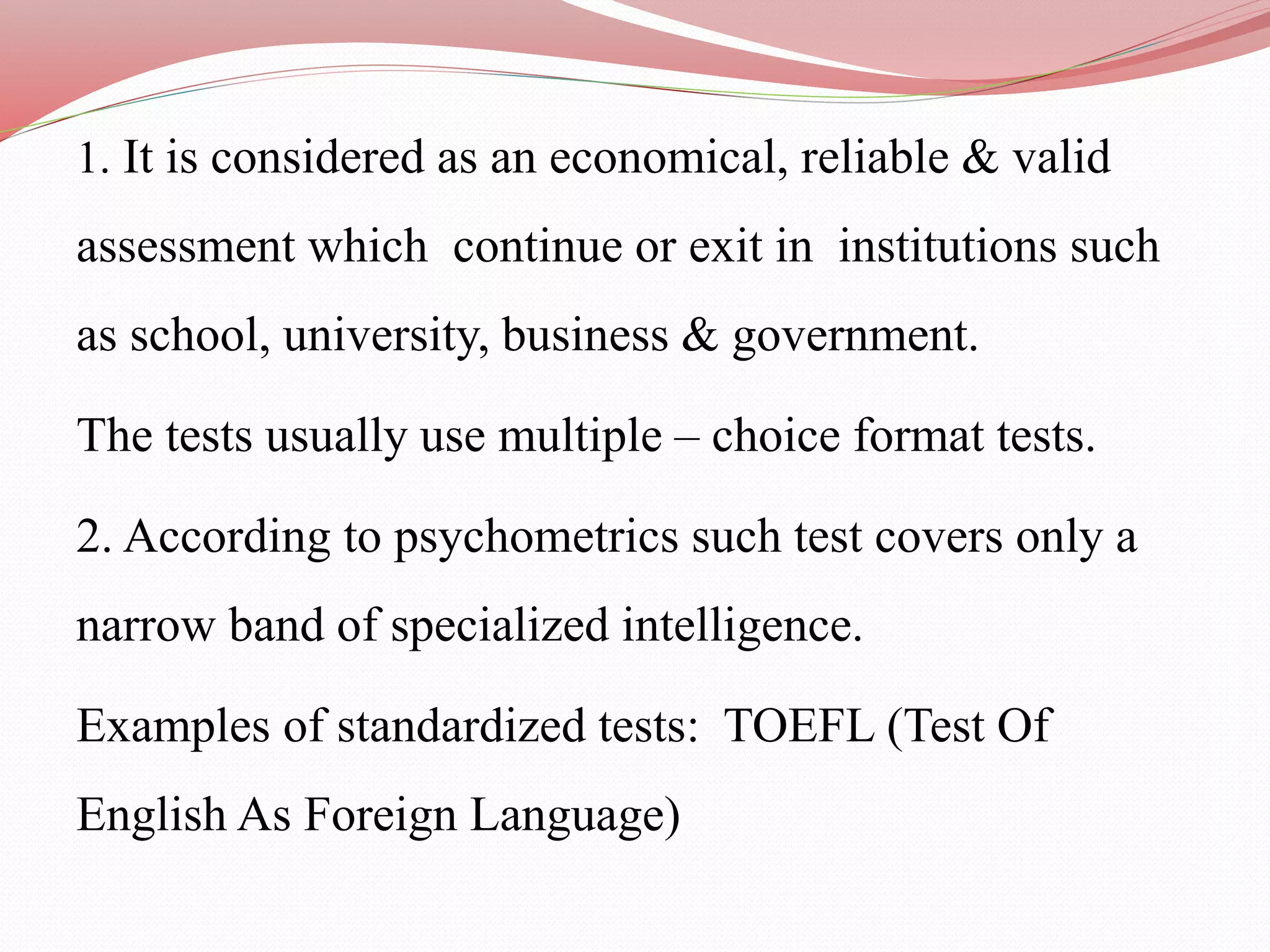 1. It is considered as an economical, reliable & valid
assessment which continue or exit in institutions such
as school, university, business & government.
The tests usually use multiple – choice format tests.
2. According to psychometrics such test covers only a
narrow band of specialized intelligence.
Examples of standardized tests: TOEFL (Test Of
English As Foreign Language)
 