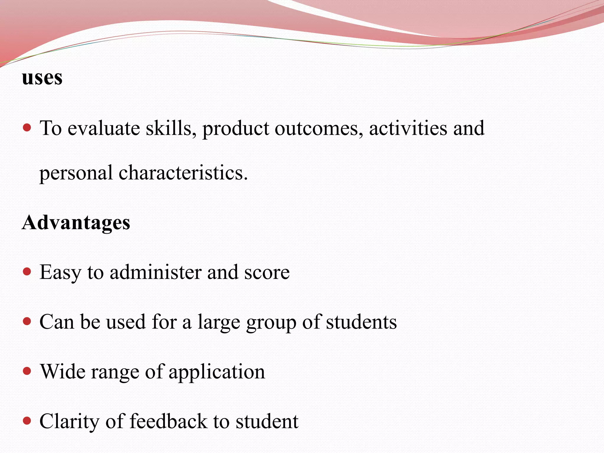uses
 To evaluate skills, product outcomes, activities and
personal characteristics.
Advantages
 Easy to administer and score
 Can be used for a large group of students
 Wide range of application
 Clarity of feedback to student
 