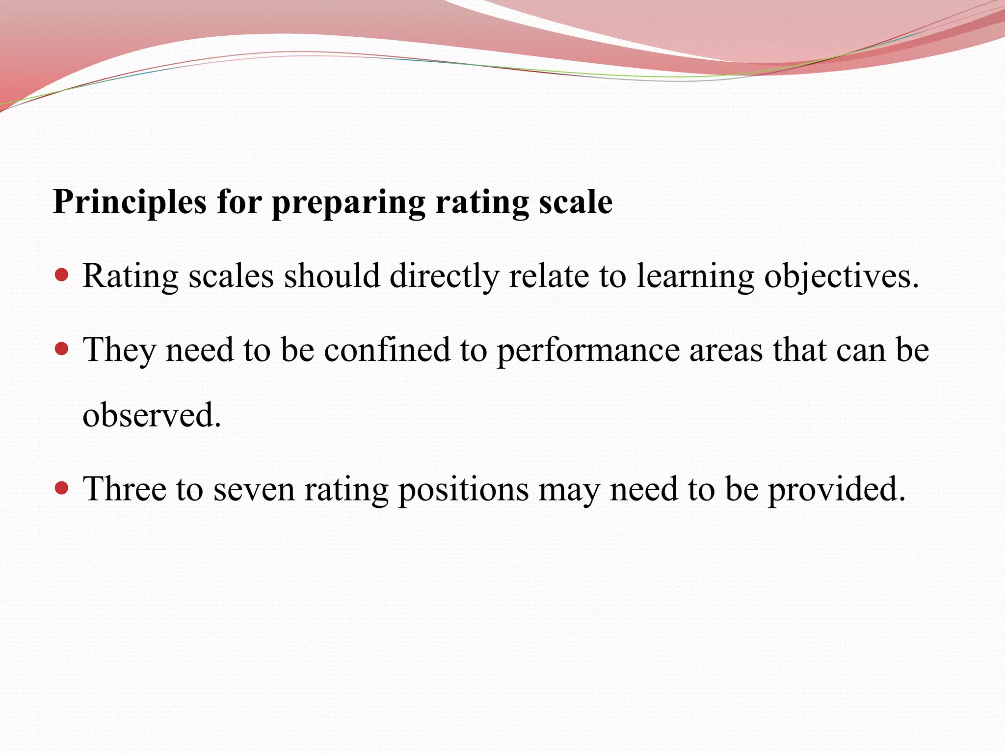 Principles for preparing rating scale
 Rating scales should directly relate to learning objectives.
 They need to be confined to performance areas that can be
observed.
 Three to seven rating positions may need to be provided.
 