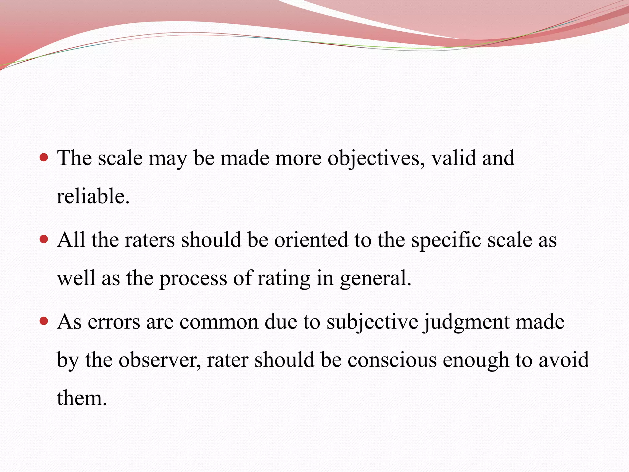  The scale may be made more objectives, valid and
reliable.
 All the raters should be oriented to the specific scale as
well as the process of rating in general.
 As errors are common due to subjective judgment made
by the observer, rater should be conscious enough to avoid
them.
 