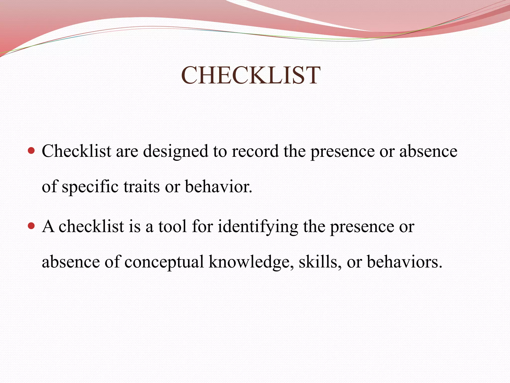 CHECKLIST
 Checklist are designed to record the presence or absence
of specific traits or behavior.
 A checklist is a tool for identifying the presence or
absence of conceptual knowledge, skills, or behaviors.
 