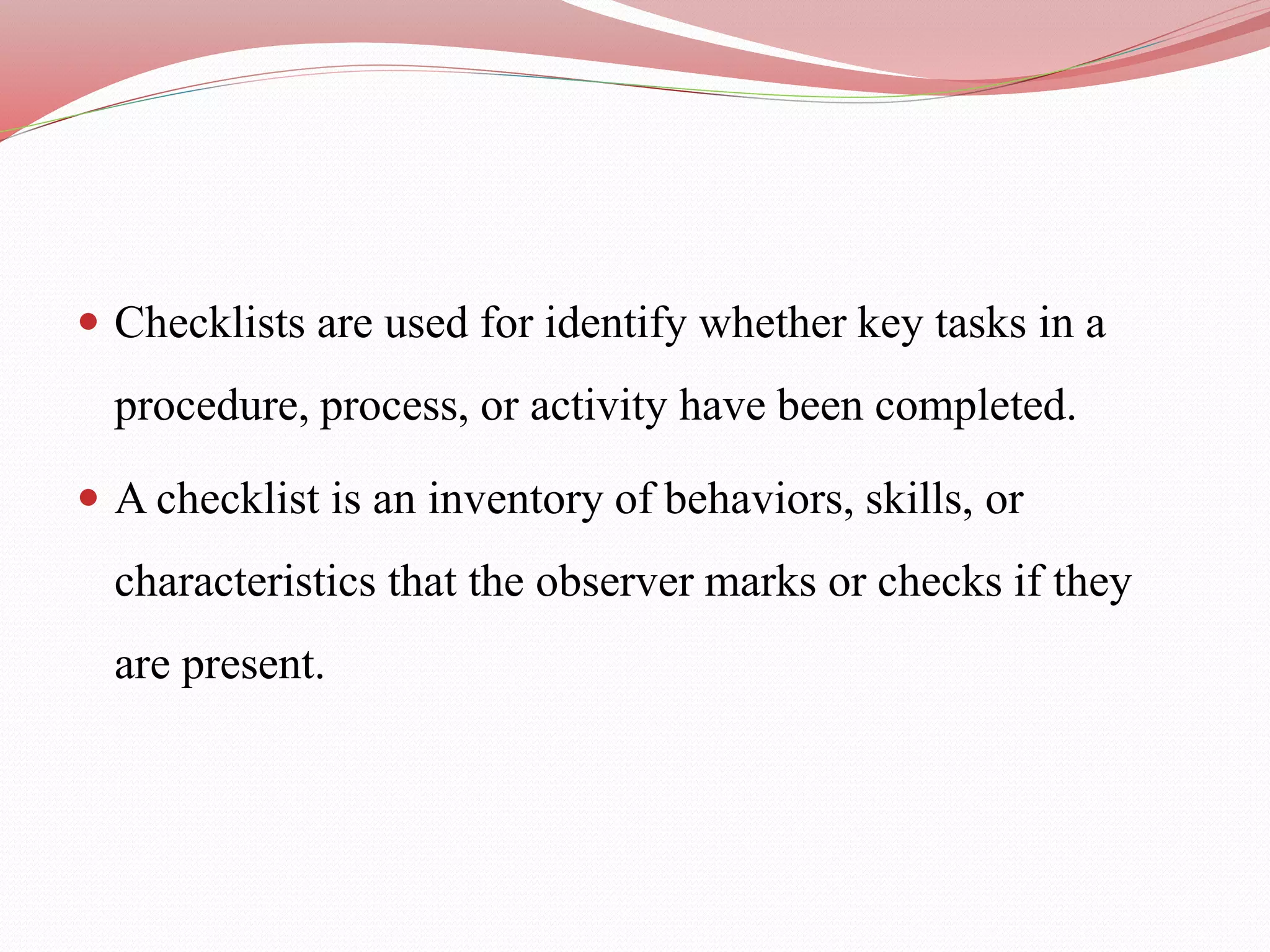  Checklists are used for identify whether key tasks in a
procedure, process, or activity have been completed.
 A checklist is an inventory of behaviors, skills, or
characteristics that the observer marks or checks if they
are present.
 