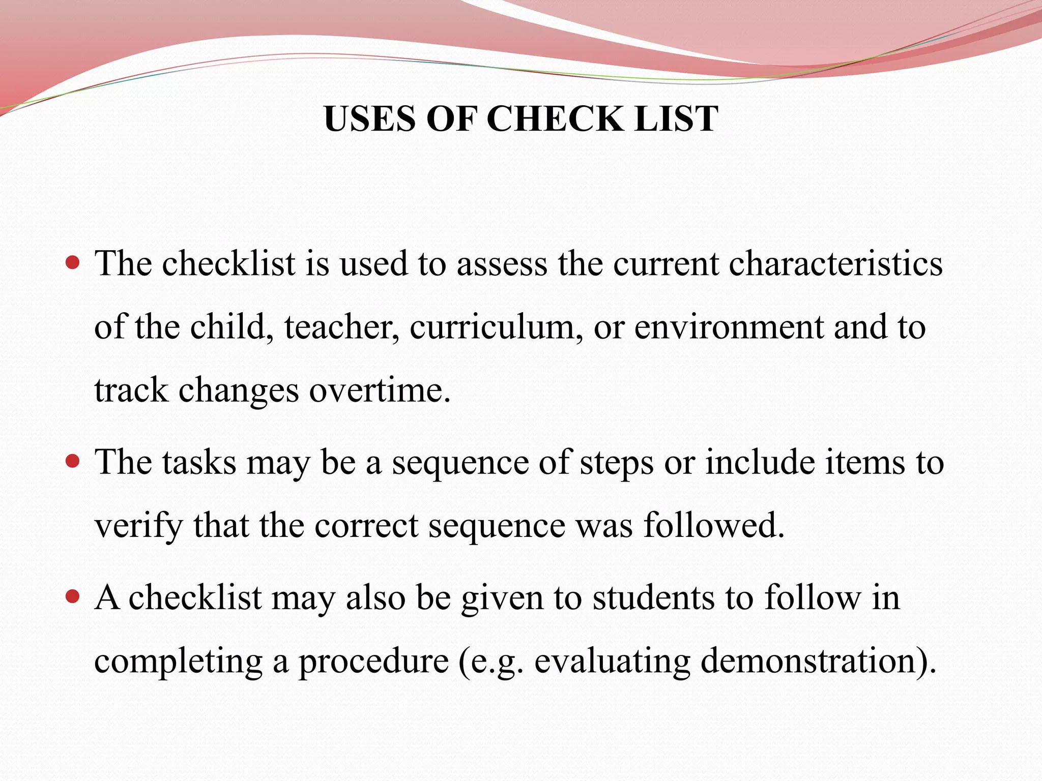 USES OF CHECK LIST
 The checklist is used to assess the current characteristics
of the child, teacher, curriculum, or environment and to
track changes overtime.
 The tasks may be a sequence of steps or include items to
verify that the correct sequence was followed.
 A checklist may also be given to students to follow in
completing a procedure (e.g. evaluating demonstration).
 
