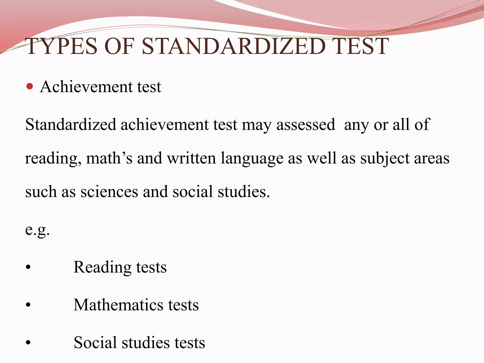 TYPES OF STANDARDIZED TEST
 Achievement test
Standardized achievement test may assessed any or all of
reading, math’s and written language as well as subject areas
such as sciences and social studies.
e.g.
• Reading tests
• Mathematics tests
• Social studies tests
 